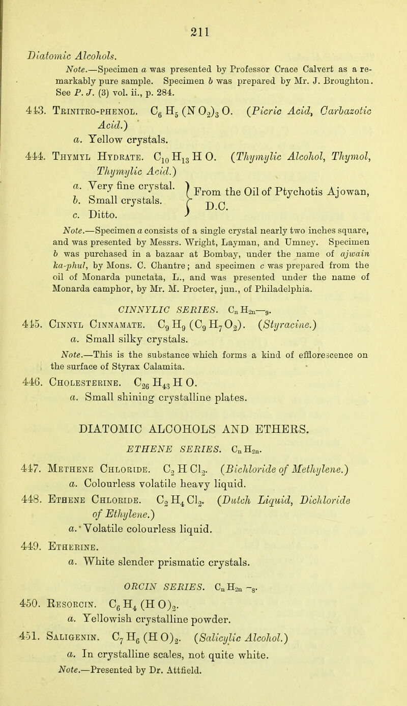 Diatomic Alcohols. Note.—Specimen a was presented by Professor Crace Calvert as a re- markably pure sample. Specimen 6 was prepared by Mr. J. Broughton. See P. J. (3) vol. ii., p. 284. 413. Trinitro-phenol. C6 H5 (N 02)3 0. {Picric Acid, Carbazotic Acid.) a. Yellow crystals. 444. Thyaiyl Hydrate. C10H13HO. (Thymylic Alcohol, Thymol, Thymylic Acid.) a. Very fine crystal. | pirom ^Q q-j Qf pfcycnotis Ajowan, b. Small crystals. r c. Ditto. ) Note.—Specimen a consists of a single crystal nearly two inches square, and was presented by Messrs. Wright, Layman, and Umney. Specimen b was purchased in a bazaar at Bombay, under the name of ajwain ka-phul, by Mons. C. Chantre; and specimen c was prepared from the oil of Monarda punctata, L., and was presented under the name of Monarda camphor, by Mr. M. Procter, jun., of Philadelphia. CINNYLIC SERIES. CHj,-,. 415. Cinnyl Cinnamate. C9 H9 (Ca H? 02). (Styracine.) a. Small silky crystals. Note.—This is the substance which forms a kind of efflorescence on the surface of Styrax Calamita. 446. Cholesterine. C26 H43 H 0. a. Small shining crystalline plates. DIATOMIC ALCOHOLS AND ETHERS. ETHENE SERIES. CnH2„. 417. Methene Chloride. C2 H Cl2. (Bichloride of Methylene.) a. Colourless volatile heavy liquid. 448. Ethene Chloride. C2H4C12. (Dutch Liquid, Dichloride of Ethylene.) a. ■ Volatile colourless liquid. 449. Etherine. a. White slender prismatic crystals. ORCIN SERIES. CuH2n -3. 450. Resorcin. C6H4(HO)2. a. Yellowish crystalline powder. 451. Saligenin. C7H6(HO)2. (Salicylic Alcohol.) a. In crystalline scales, not quite white. Note.—Presented by Dr. Attfield.