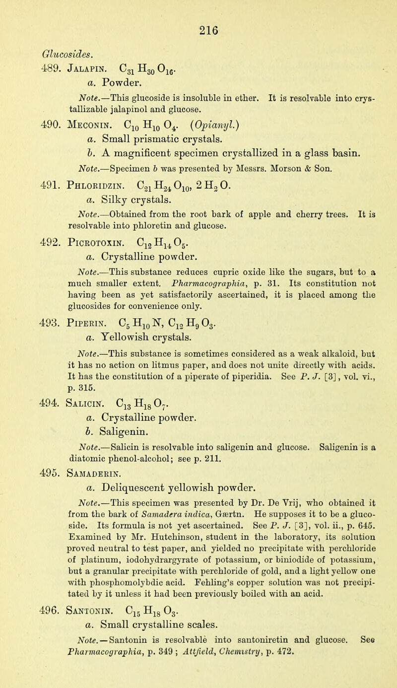 Glucosides. 489. Jalapin. C31 H30 016. a. Powder. Note.—This glucoside is insoluble in ether. It is resolvable into crys- tallizable jalapinol and glucose. 490. Meconin. C10 H10 04. (Opianyl.) a. Small prismatic crystals. h. A magnificent specimen crystallized in a glass basin. Note.—Specimen b was presented by Messrs. Morson & Son. 491. Phloridzin. C21H24 O10, 2 H3 0. a. Silky crystals. Note.—Obtained from the root bark of apple and cherry trees. It is resolvable into phloretin and glucose. 492. Picbotoxin. C12H1405. a. Crystalline powder. Note.—This substance reduces cupric oxide like the sugars, but to a much smaller extent. Pharmacographia, p. 31. Its constitution not having been as yet satisfactorily ascertained, it is placed among the glucosides for convenience only. 493. Pipeein. C5 H101ST, Ojj H9 03. a. Yellowish crystals. Note.—This substance is sometimes considered as a weak alkaloid, but it has no action on litmus paper, and does not unite directly with acids. It has the constitution of a piperate of piperidia. See P. J. [3], vol. vi., p. 315. 494. Salicin. C13H1807. a. Crystalline powder. b. Saligenin. Note.—Salicin is resolvable into saligenin and glucose. Saligenin is a diatomic phenol-alcohol; see p. 211. 495. Samadeein. a. Deliquescent yellowish powder. Note.—This specimen was presented by Dr. De Vrij, who obtained it from the bark of Samadera indica, Gffirtn. He supposes it to be a gluco- side. Its formula is not yet ascertained. See P. J. [3], vol. ii., p. 645. Examined by Mr. Hutchinson, student in the laboratory, its solution proved neutral to test paper, and yielded no precipitate with perchloride of platinum, iodohydrargyrate of potassium, or biniodide of potassium, but a granular precipitate with perchloride of gold, and a light yellow one with phosphomolybdic acid. Fehling's copper solution was not precipi- tated by it unless it had been previously boiled with an acid. 496. Santonin. C15 H18 03. a. Small crystalline scales. Note. — Santonin is resolvable into santoniretin and glucose. See Pharmacographia, p. 349 ; Attjield, Chemistry, p. 472.