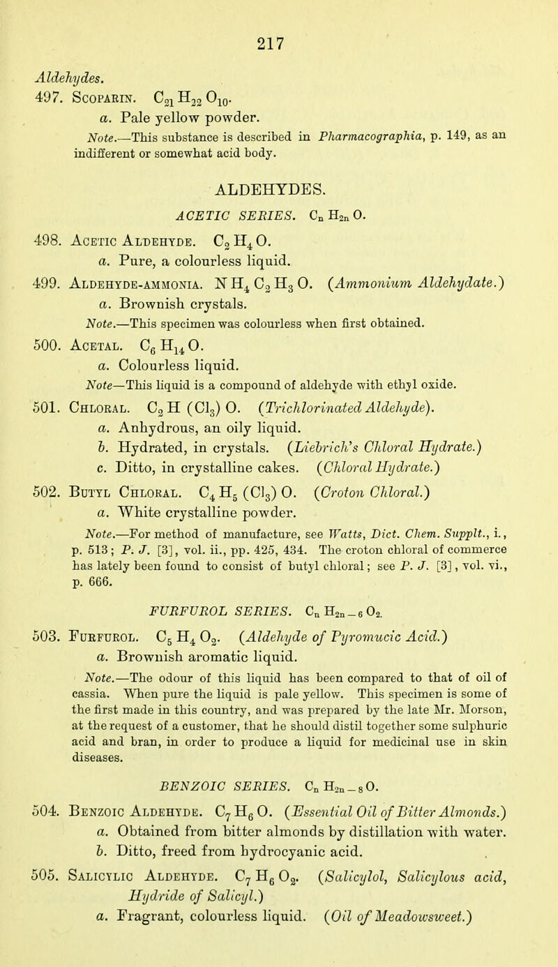 Aldehydes. 497. Scoparin. C21H22 O10. a. Pale yellow powder. Note.—This substance is described in Pharmacographia, p. 149, as an indifferent or somewhat acid body. ALDEHYDES. ACETIC SERIES. Cn H2n 0. 498. Acetic Aldehyde. C2 H4 0. a. Pure, a colourless liquid. 499. Aldehyde-ammonia. NH4C2H30. (Ammonium Aldehydate.) a. Brownish crystals. Note.—This specimen was colourless when first obtained. 500. Acetal. C6H140. a. Colourless liquid. Note—This liquid is a compound of aldehyde with ethyl oxide. 501. Chloral. C2H(C13)0. (Trichlorinated Aldehyde). a. Anhydrous, an oily liquid. b. Hydrated, in crystals. (Liebrich's Chloral Hydrate.) c. Ditto, in crystalline cakes. (Chloral Hydrate.) 502. Botyl Chloral. C4 H5 (Cl3) O. (Croton Chloral.) a. White crystalline powder. Note.—For method of manufacture, see Watts, Diet. Chem. Supplt., i., p. 513 ; P. J. [3], vol. ii., pp. 425, 434. The croton chloral of commerce has lately been found to consist of butyl chloral; see P. J. [3] , vol. vi., p. 666. FURFUROL SERIES. CnH2n_602. 503. Furfurol. C5 H4 02. (Aldehyde of Pyromucic Acid.) a. Brownish aromatic liquid. Note.—The odour of this liquid has been compared to that of oil of cassia. When pure the liquid is pale yellow. This specimen is some of the first made in this country, and was prepared by the late Mr. Morson, at the request of a customer, that he should distil together some sulphuric acid and bran, in order to produce a liquid for medicinal use in skin diseases. BENZOIC SERIES. CnH2n_80. 504. Benzoic Aldehyde. C7H60. (Essential Oil of Bitter Almonds.) a. Obtained from bitter almonds by distillation with water. b. Ditto, freed from hydrocyanic acid. 505. Salicylic Aldehyde. C7 H6 02. (Salicylol, Salicylous acid, Hydride of Salicyl.) a. Fragrant, colourless liquid. (Oil of Headoicsweet.)