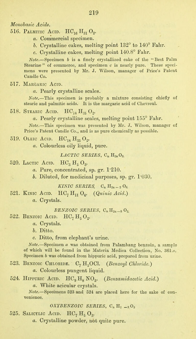 Monobasic Acids. 516. Palmitic Acid. HC16 H31 02. a. Commercial specimen. b. Crystalline cakes, melting point 132° to 140° Fahr. c. Crystalline cakes, melting point 140.8° Fahr. Note.—Specimen 6 is a finely crystallized cake of the Best Palm Stearine  of commerce, and specimen c is nearly pure. These speci- mens were presented by Mr. J. Wilson, manager of Price's Patent Candle Co. 517. Margaric Acid. a. Pearly crystalline scales. Note.—This specimen is probably a mixture consisting chiefly of stearic and palmitic acids. It is the margaric acid of Chevreul. 518. Stearic Acid. HC]8 H35 02. a. Pearly crystalline scales, melting point 155° Fahr. Note.—This specimen was presented by Mr. J. Wilson, manager of Price's Patent Candle Co., and is as pure chemically as possible. 519. Oleic Acid. HC18 H33 03. a. Colourless oily liquid, pure. LACTIC SERIES, CnH2n03. 520. Lactic Acid. HC3 H5 08. a. Pure, concentrated, sp. gr. 1210. b. Diluted, for medicinal purposes, sp. gr. P030, KINIC SERIES. Cu _ 2 06. 521. Kinic Acid. HC7Hn06. (Quinic Acid.) a. Crystals. BENZOIC SERIES, CnH2u_8 02. 522. Benzoic Acid. HC7H502. a. Crystals. b. Ditto. c. Ditto, from elephant's urine. Note.—Specimen a was obtained from Palambang benzoin, a sample of which will be found in the Materia Medica Collection, No. 361.o. Specimen b was obtained from hippuric acid, prepared from urine. 523. Benzoic Chloride. C7 H50C1. (Benzoyl Chloride.) a. Colourless pungent liquid. 524. Hippuric Acid. HC9 H8 N03. (Benzamidacetic Acid.) a. White acicular crystals. Note.—Specimens 523 and 524 are placed here for the sake of con- venience. OXYBENZOIC SERIES, Cn H2 _803 525. Salicylic Acid. HC7 H5 03. a. Crystalline powder, not quite pure.