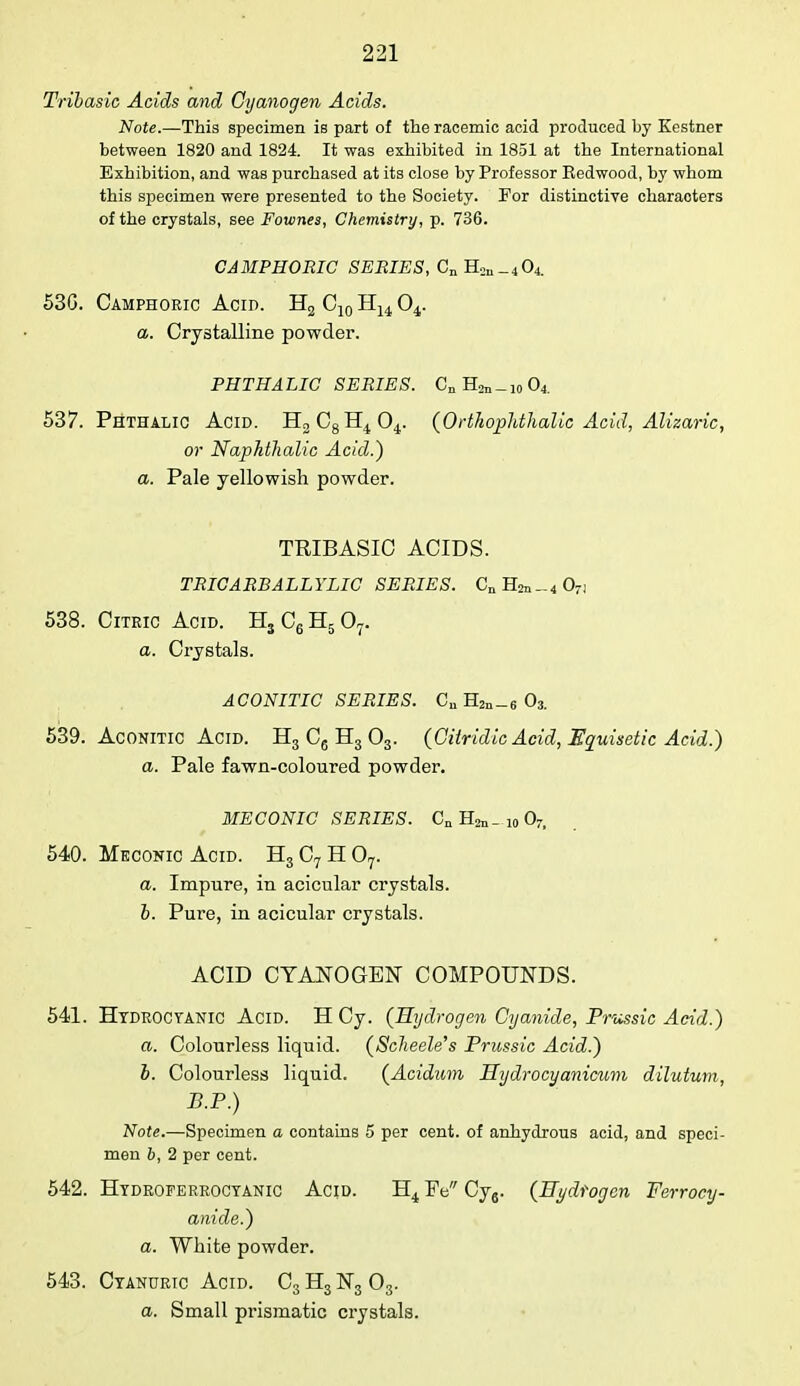 Tribasic Acids and Cyanogen Acids. Note.—This specimen is part of the racemic acid produced by Kestner between 1820 and 1824. It was exhibited in 1851 at the International Exhibition, and was purchased at its close by Professor Eedwood, by whom this specimen were presented to the Society. For distinctive characters of the crystals, see Fownes, Chemistry, p. 736. CAMPHORIC SERIES, CnH2ll_404. 53G. Camphoric Acid. H2 C10 H14 04. a. Crystalline powder. PHTHALIC SERIES. Cn H^-io 04 537. Phthalic Acid. H2C8H404. (OrtJiophthalic Acid, Alizaric, or Naphthalic Acid.) a. Pale yellowish powder. TRIBASIC ACIDS. TRICARBALLYLIC SERIES. CnH2n-4 07) 538. Citric Acid. H3 C6 H5 07. a. Crystals. ACONITIC SERIES. Cu H2a_6 03. 539. Aconitic Acid. H3 C6 H3 03. (Citridic Acid, Equisetic Acid.) a. Pale fawn-coloured powder. MECONIC SERIES. Cn _ 10 07, 540. Meconic Acid. H3 C7 H 07. a. Impure, in acicular crystals. b. Pure, in acicular crystals. ACID CYANOGEN COMPOUNDS. 541. Hydrocyanic Acid. H Cy. (Hydrogen Cyanide, Prussic Acid.) a. Colourless liquid. (Scheele's Prussia Acid.) b. Colourless liquid. (Acidum Hydrocyanicum dilutum, B.P.) Note.—Specimen a contains 5 per cent, of anhydrous acid, and speci- men b, 2 per cent. 542. Hydroferrocyanic Acid. H4 Pe Cy6. (Hydrogen Ferrocy- anide.) a. White powder. 543. Cyanuric Acid. C3 H3 N3 03. a. Small prismatic crystals.