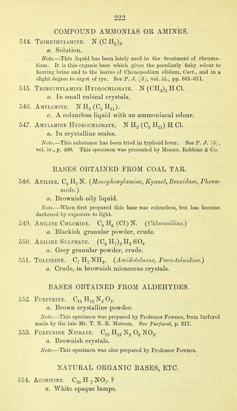 COMPOUND AMMONIAS OR AMINES. 544 Trimethylamine. N (C H3)3. a. Solution. Note.—This liquid has been lately used in the treatment of rheuma- tism. It is this organic base which gives the peculiarly fishy odour to herring brine and to the leaves of Chenopodium olidum, Curt., and in a slight degree to ergot of rye. See P. J. [3], vol. iii., pp. 661-671. 545. Trimethylamine Hydrochlorate. N (CH3)3 H CI. a. In small cubical crystals. 546. Amylamtne. NH2(C5Hn). a. A colourless liquid with an ammoniacal odour. 547. Amylamtne Hydrochlorate. N H2 (C5 Hu) H CI. a. In crystalline scales. Note.—This substance has been tried in typhoid fever. See P. J. [3], vol. iv., p. 490. This specimen was presented by Messrs. Eobbins & Co. BASES OBTAINED FROM COAL TAR. 548. Aniline. C6 H7 N. (Monoplienylamine, Kyanol; Benzidam, Phena- mide.) a. Brownish oily liquid. Note.—When first prepared this base was colourless, but has become darkened by exposure to light. 549. Aniline Chloride. C6 H6 (CI) N. (Chlor aniline.) a. Blackish granular powder, crude. 550. Aniline Sulphate. (C6 H7)2H2 S04. a. Grey granular powder, crude. 551. Toluidine. C7H7NH2. (Amidotoluene, Para-toluidine.) a. Crude, in brownish micaceous crystals. BASES OBTAINED FROM ALDEHYDES. 552. Furfurine. C15 H12 N2 03. a. Brown crystalline powder. Note.—This specimen was prepared by Professor Fownes, from furfurol made by the late Mr. T. N. E. Morson. See Furfurol, p. 217. 553. Furfurine Nitrate. C15 H12 N2 03 N03. a. Brownish crystals. Note.—This specimen was also prepared by Professor Fownes. NATURAL ORGANIC BASES, ETC. 554. Aconitine. C30H7NO7. ? a. White opaque lumps.