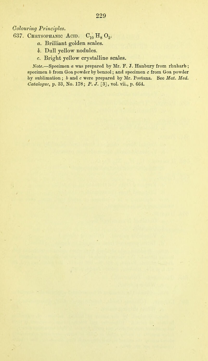 Colouring Principles. 637. Chrysophanic Acid. C10 Hg 03. a. Brilliant golden scales. I. Dull yellow nodules. c. Bright yellow crystalline scales. Note.—Speeimen a was prepared by Mr. F. J. Hanbury from rhubarb; specimen 6 from Goa powder by benzol; and specimen c from Goa powder by sublimation ; 6 and c were prepared by Mr. Postans. See Mat. Med. Catalogue, p. 33, No. 178; P. J. [3], vol. viL, p. 664.
