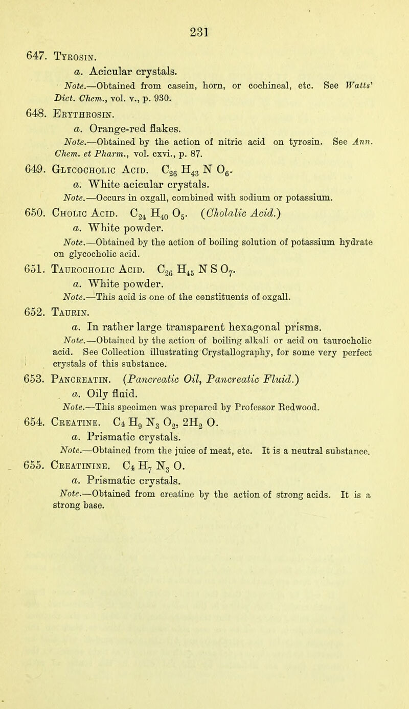 647. Ttrosin. a. Acicular crystals. Note.—Obtained from casein, horn, or cochineal, etc. See Watts' Diet. Chem., vol. v., p. 930. 648. Eettheosin. a. Orange-red flakes. Note.—Obtained by the action of nitric acid on tyrosin. See Ann. Chem. et Pharm., vol. cxvi., p. 87. 649. Gltcocholic Acid. C26 H43 N 06. a. White acicular crystals. Note.—Occurs in oxgall, combined with sodium or potassium. 650. Cholic Acid. C24 H40 05. (Gholalic Acid.) a. White powder. Note.—Obtained by the action of boiling solution of potassium hydrate on glycocholic acid. 651. Taurocholic Acid. C26 H45 N S 07. a. White powder. Note.—This acid is one of the constituents of oxgall. 652. Taurin. a. In rather large transparent hexagonal prisms. Note.—Obtained by the action of boiling alkali or acid on taurocholic acid. See Collection illustrating Crystallography, for some very perfect crystals of this substance. 653. Pancreatin. (Pancreatic Oil, Pancreatic Fluid.) a. Oily fluid. Note.—This specimen was prepared by Professor Eedwood. 654. Creatine, d H9 N3 02, 2H2 O. a. Prismatic crystals. Note.—Obtained from the juice of meat, etc. It is a neutral substance. . 655. Creatinine, d H7 N3 0. a. Prismatic crystals. Note.—Obtained from creatine by the action of strong acids. It is a strong base.