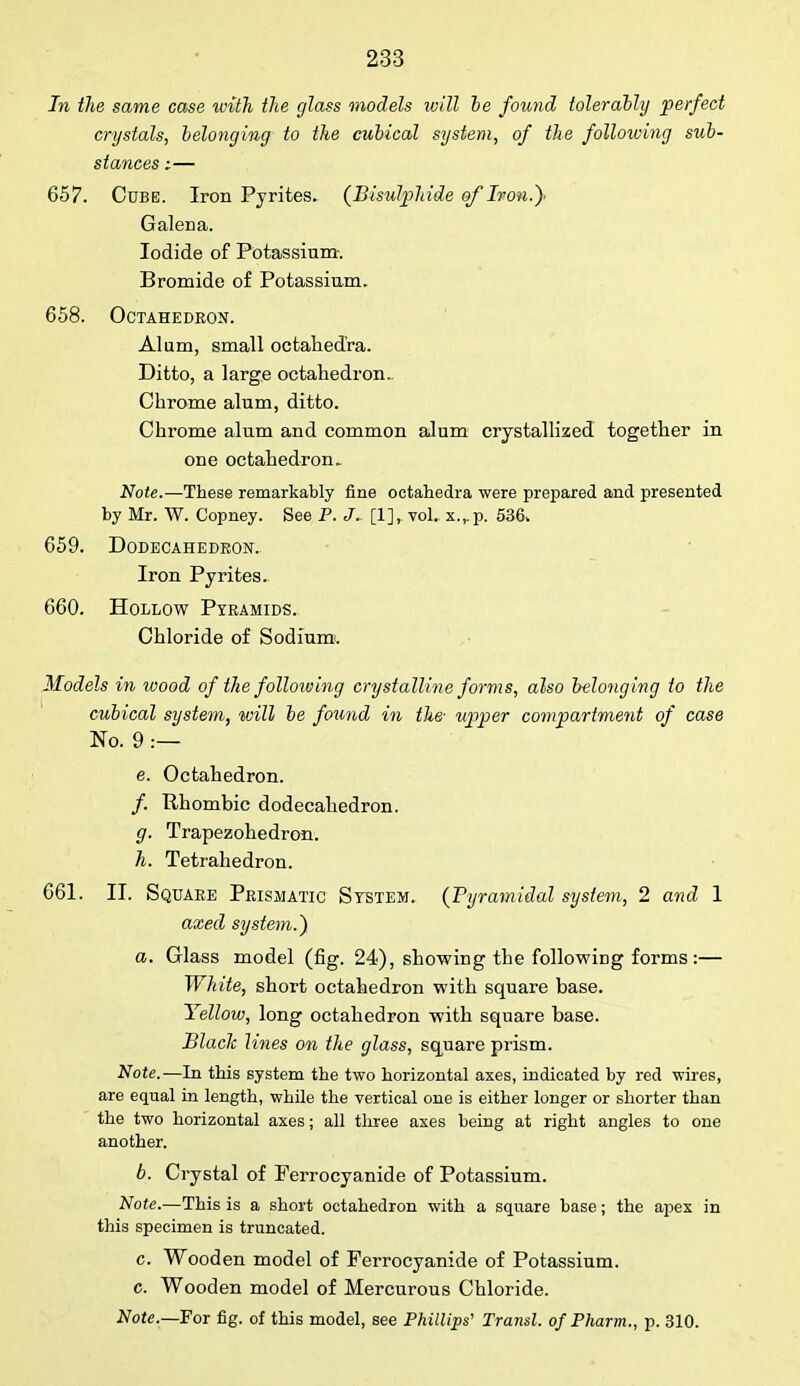 In the same case with the glass models will he found tolerably perfect crystals, belonging to the cubical system, of the following sub- stances :— 657. Cube. Iron Pyrites. {Bisulphide of Ivon.y Galena. Iodide of Potassium. Bromide of Potassium. 658. Octahedron. Alum, small octahed'ra. Ditto, a large octahedron.. Chrome alum, ditto. Chrome alum and common alum crystallized together in one octahedron. Note.—These remarkably fine octahedra were prepared and presented by Mr. W. Copney. See P. J.. [1], vol. x.,.p. 536. 659. Dodecahedron. Iron Pyrites. 660. Hollow Pyramids. Chloride of Sodium. Models in wood of the following crystalline forms, also belonging to the cubical system, will be found in the- upper compartment of case No. 9 :— e. Octahedron. /. Rhombic dodecahedron. g. Trapezohedron. h. Tetrahedron. 661. II. Square Prismatic System. (Pyramidal system, 2 and 1 axed system.) a. Glass model (fig. 24), showing the following forms:— White, short octahedron with square base. Yellow, long octahedron with square base. Black lines on the glass, square piism. Note.—In this system tbe two horizontal axes, indicated by red wires, are equal in length, while the vertical one is either longer or shorter than the two horizontal axes; all three axes being at right angles to one another. b. Crystal of Ferrocyanide of Potassium. Note.—This is a short octahedron with a square base; the apex in this specimen is truncated. c. Wooden model of Ferrocyanide of Potassium, c. Wooden model of Mercurous Chloride. Note.—For fig. of this model, see Phillips' Transl. of Pharm., p. 310.