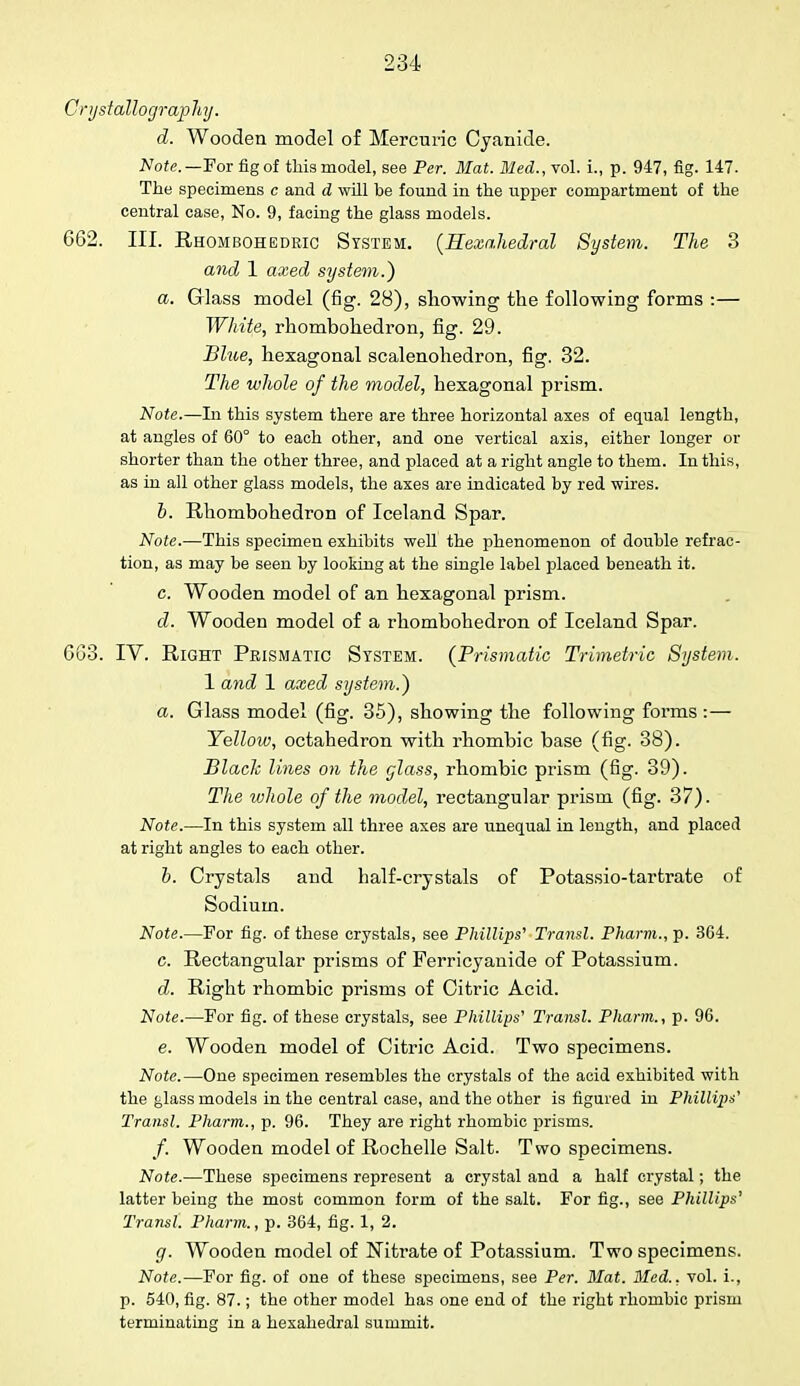 Crystallography. d. Wooden model of Mercuric Cyanide. Note.— For fig of this model, see Per. Mat. Med., vol. i., p. 947, fig. 147. The specimens c and d will be found in the upper compartment of the central case, No. 9, facing the glass models. 662. III. Rhombohedric System. (Hexahedral System. The 3 and 1 axed system.) a. Glass model (fig. 28), showing the following forms :— White, rhombohedron, fig. 29. Blue, hexagonal scalenohedron, fig. 32. The whole of the model, hexagonal prism. Note.—In this system there are three horizontal axes of equal length, at angles of 60° to each other, and one vertical axis, either longer or shorter than the other three, and placed at a right angle to them. In this, as in all other glass models, the axes are indicated by red wires. b. Rhombohedron of Iceland Spar. Note.—This specimen exhibits well the phenomenon of double refrac- tion, as may be seen by looking at the single label placed beneath it. c. Wooden model of an hexagonal prism. d. Wooden model of a rhombohedron of Iceland Spar. 663. IV. Right Prismatic System. (Prismatic Trimetric System. 1 and 1 axed system.) a. Glass model (fig. 35), showing the following forms : — Yellow, octahedron with rhombic base (fig. 38). Black lines on the glass, rhombic prism (fig. 39). The whole of the model, rectangular prism (fig. 37). Note.—In this system all three axes are unequal in length, and placed at right angles to each other. b. Crystals and half-crystals of Potassio-tartrate of Sodium. Note.—For fig. of these crystals, see Phillips' Transl. Pharm., p. 364. c. Rectangular prisms of Ferricyanide of Potassium. d. Right rhombic prisms of Citric Acid. Note.—For fig. of these crystals, see Phillips' Transl. Pharm., p. 96. e. Wooden model of Citric Acid. Two specimens. Note.—One specimen resembles the crystals of the acid exhibited with the glass models in the central case, and the other is figured in Phillips' Transl. Pharm., p. 96. They are right rhombic prisms. /. Wooden model of Rochelle Salt. Two specimens. Note.—These specimens represent a crystal and a half crystal; the latter being the most common form of the salt. For fig., see Phillips' Transl. Pharm., p. 364, fig. 1, 2. g. Wooden model of Nitrate of Potassium. Two specimens. Note.—For fig. of one of these specimens, see Per. Mat. Med., vol. i., p. 540, fig. 87.; the other model has one end of the right rhombic prism terminating in a hexahedral summit.