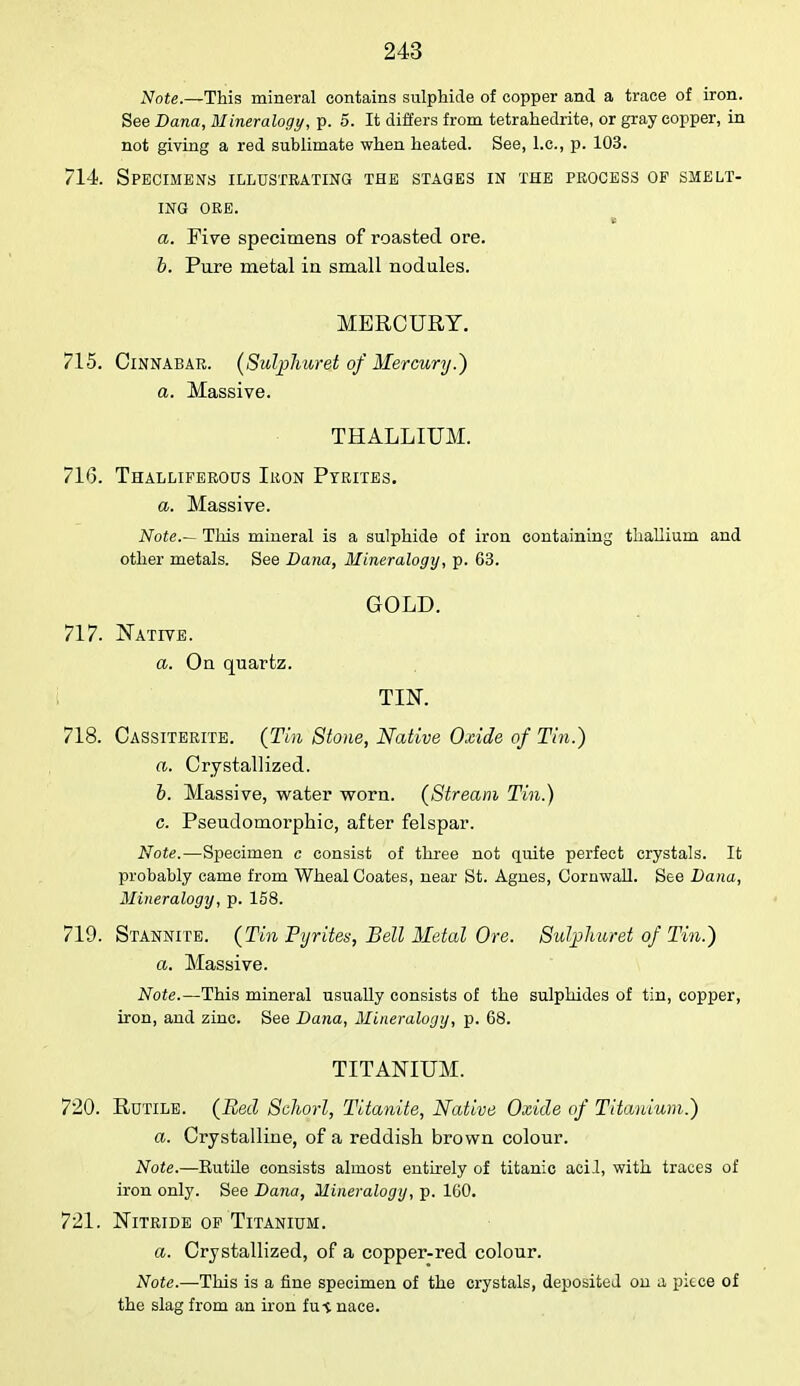 Note.—This mineral contains sulphide of copper and a trace of iron. See Dana, Mineralogy, p. 5. It differs from tetrahedrite, or gray copper, in not giving a red sublimate when heated. See, I.e., p. 103. 714. Specimens illustrating the stages in the process of smelt- ing ore. a. Five specimens of roasted ore. b. Pure metal in small nodules. MERCURY. 715. Cinnabar. (Sulphuret of Mercury.) a. Massive. THALLIUM. 716. Thalliferous Ikon Pyrites. a. Massive. Note.— This mineral is a sulphide of iron containing thallium and other metals. See Dana, Mineralogy, p. 63. GOLD. 717. Native. a. On quartz. TIN. 718. Cassiterite. (Tin Stone, Native Oxide of Tin.) a. Crystallized. b. Massive, water worn. (Stream Tin.) c. Pseudomorphic, after felspar. Note.—Specimen c consist of three not quite perfect crystals. It probably came from Wheal Coates, near St. Agnes, Cornwall. See Dana, Mineralogy, p. 158. 719. Stannite. (Tin Pyrites, Bell Metal Ore. Sulphuret of Tin.) a. Massive. Note.—This mineral usually consists of the sulphides of tin, copper, iron, and zinc. See Dana, Mineralogy, p. 68. TITANIUM. 720. Rutile. (Bed Schorl, Titanite, Native Oxide of Titanium.) a. Crystalline, of a reddish brown colour. Note.—Eutile consists almost entirely of titanic acid, with traces of iron only. See Dana, Mineralogy, p. 160. 721. Nitride of Titanium. a. Crystallized, of a copper-red colour. Note.—This is a fine specimen of the crystals, deposited on a pkce of the slag from an iron fu-i nace.