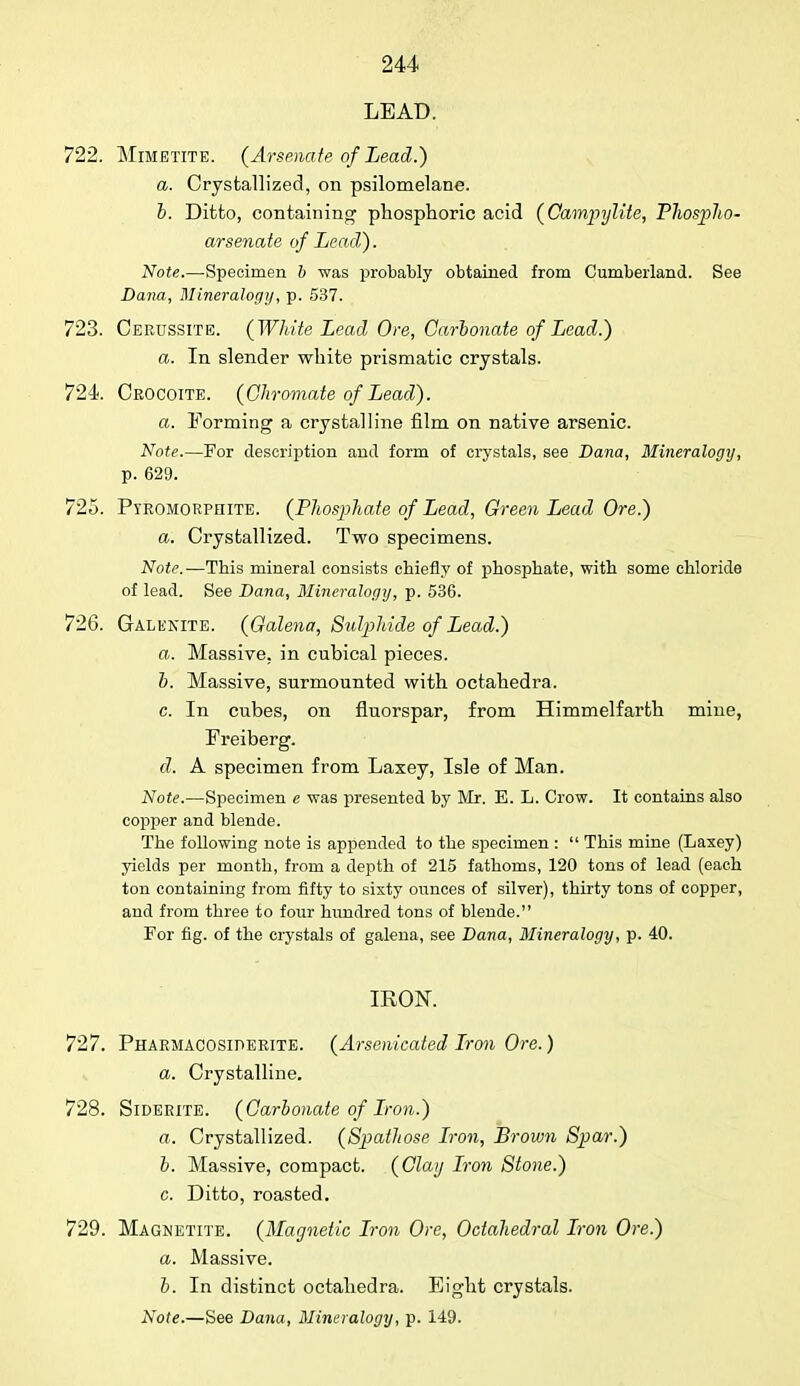 LEAD. 722. Mimbtite. (Arsenate of Lead.) a. Crystallized, on psilomelane. b. Ditto, containing phosphoric acid (Campylite, Thospho- arsenate of Lead). Note.—Specimen b was probably obtained from Cumberland. See Dana, Mineralogy, p. 537. 723. Cekussite. (White Lead Ore, Carbonate of Lead.) a. In slender white prismatic crystals. 724. Crocoite. (Chromate of Lead). a. Forming a crystalline film on native arsenic. Note.—For description and form of crystals, see Dana, Mineralogy, p. 629. 725. Pyromorphite. (Phosphate of Lead, Green Lead Ore.) a. Crystallized. Two specimens. Note.—This mineral consists chiefly of phosphate, with some chloride of lead. See Dana, Mineralogy, p. 536. 726. Galekite. (Galena, Sulphide of Lead.) a. Massive, in cubical pieces. b. Massive, surmounted with octahedra. c. In cubes, on fluorspar, from Himmelfarth mine, Freiberg. d. A specimen from Laxey, Isle of Man. Note.—Specimen e was presented by Mr. E. L. Crow. It contains also copper and blende. The following note is appended to the specimen :  This mine (Laxey) yields per month, from a depth of 215 fathoms, 120 tons of lead (each ton containing from fifty to sixty ounces of silver), thirty tons of copper, and from three to four hundred tons of blende. For fig. of the crystals of galena, see Dana, Mineralogy, p. 40. IRON. 727. Pharmacosiderite. (Arsenicated Iron Ore.) a. Crystalline. 728. Siderite. (Carbonate of Iron.) a. Crystallized. (Spatliose Iron, Brown Spar.) b. Massive, compact. (Claij Iron Stone.) c. Ditto, roasted. 729. Magnetite. (Magnetic Iron Ore, Octahedral Iron Ore.) a. Massive. b. In distinct octahedra. Eight crystals.