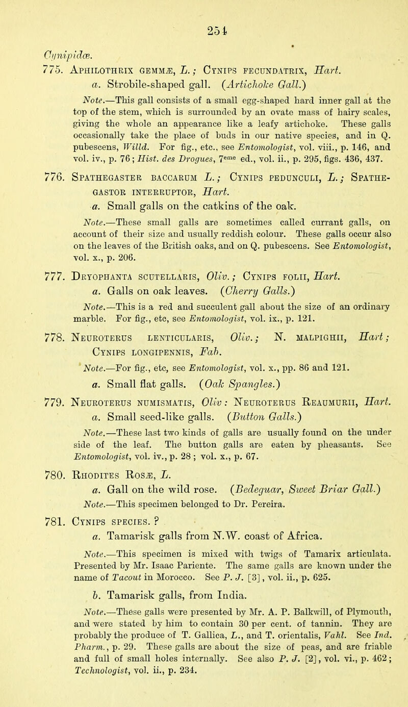 Qynipidce. 775. Aphilothrix GEMMiE, L.; Cynips fecundatrix, Hart. a. Strobile-shaped gall. (Artichoke Gall.') Note.—This gall consists of a small egg-shaped hard inner gall at the top of the stem, which is surrounded by an ovate mass of hairy scales, giving the whole an appearance like a leafy artichoke. These galls occasionally take the place of buds in our native species, and in Q. pubescens, Willd. For fig., etc., see Entomologist, vol. viii., p. 146, and vol. iv., p. 76; Hist, des Drogues, 7eme ed., vol. ii., p. 295, figs. 436, 437. 776. Spathegaster baccardm L.; Cynips pedunculi, L.; Spathe- GASTOR INTERRUPTOR, Hart. a. Small galls on the catkins of the oak. Note.—These small galls are sometimes called currant galls, on account of their size and usually reddish colour. These galls occur also on the leaves of the British oaks, and on Q. pubescens. See Entomologist, vol. x., p. 206. 777. Dryophanta scutellaris, Oliv.; Cynips folii, Hart. a. Galls on oak leaves. {Cherry Galls.) Note.—This is a red and succulent gall about the size of an ordinary marble. For fig., etc, see Entomologist, vol. ix., p. 121. 778. Neuroterus lenticularis, Olio.; N. malpighii, Hart; Cynips longipennis, Fah. Note.—For fig., etc, see Entomologist, vol. x., pp. 86 and 121. a. Small flat galls. (Oak Spangles.) 779. Neuroterus numismatis, Oliv: Neuroterus Reatjmurii, Hart. a. Small seed-like galls. (Button Galls.) Note.—These last two kinds of galls are usually found on the under side of the leaf. The button galls are eaten by pheasants. See Entomologist, vol. iv., p. 28 ; vol. x., p. 67. 780. Rhodites Rosa:, L. a. Gall on the wild rose. (Becleguar, Sweet Briar Gall.) Note.—This specimen belonged to Dr. Pereira. 781. Cynips species. ? a. Tamarisk galls from N.W. coast of Africa. Note.—This specimen is mixed with twigs of Tamarix articulata. Presented by Mr. Isaac Pariente. The same galls are known under the name of Tacout in Morocco. See P. J. [3], vol. ii., p. 625. b. Tamarisk galls, from India. Note.—These galls were presented by Mr. A. P. Balkwill, of Plymouth, and were stated by him to contain 30 per cent, of tannin. They are probably the produce of T. Gallica, L., and T. orientalis, Vahl. See Ind. Pharm., p. 29. These galls are about the size of peas, and are friable and full of small holes internally. See also P. J. [2], vol. vi., p. 462; Technologist, vol. ii., p. 234.