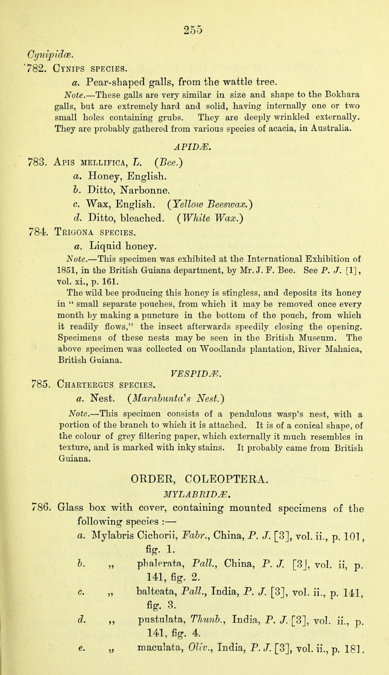 Cyiiijpidce. '782. Cynips species. a. Pear-shaped galls, from the wattle tree. Note.—These galls are very similar in size and shape to the Bokhara galls, but are extremely hard and solid, having internally one or two small holes containing grubs. They are deeply wrinkled externally. They are probably gathered from various species of acacia, in Australia. APIDJE. 783. Apis mellifica, L. (Bee.) a. Honey, English. b. Ditto, Narbonne. c. Wax, English. (Yellow Beesivax.) d. Ditto, bleached. (White Wax.) 784. Trigona species. a. Liquid honey. Note.—This specimen was exhibited at the International Exhibition of 1851, in the British Guiana department, by Mr. J. F. Bee. See P. J. [1] , vol. xi., p. 161. The wild bee producing this honey is stingless, and deposits its honey in  small separate pouches, from which it may be removed once every month by making a puncture in the bottom of the pouch, from which it readily flows, the insect afterwards speedily closing the opening. Specimens of these nests may be seen in the British Museum. The above specimen was collected on Woodlands plantation, Biver Mahaica, British Guiana. VESPIDM. 785. Chartergus species. a. Nest. (Marabunta's Nest.) Note.—This specimen consists of a pendulous wasp's nest, with a portion of the branch to which it is attached. It is of a conical shape, of the colour of grey filtering paper, which externally it much resembles in texture, and is marked with inky stains. It probably came from British Guiana. ORDER, COLEOPTERA. MYL ABRIDGE. 786. Glass box with cover, containing mounted specimens of the following species :— a. Mylabris Cichorii, Fabr., China, P. J. [3], vol. ii., p. 101, fig. 1. b. „ phalerata, Pall., China, P. J. [3J, vol. ii, p. 141, fig. 2. c. „ balteata, Pall., India, P. [3], vol. ii., p. 141, fig. 3. d. ,, pustulata, Tlnmb., India, P. J. [3], vol. ii., p. 141, fig. 4. e. „ maculata, Ollv., India, P.J. [3], vol. ii., p. 181.
