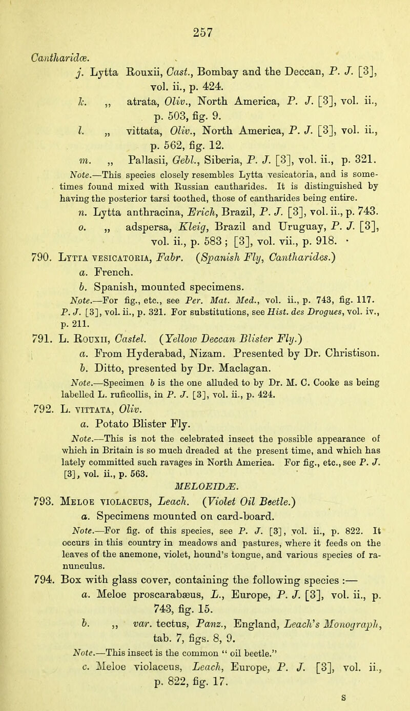 Cantharidce. j. Lytta Rouxii, Cast., Bombay and the Deccan, P. J. [3], vol. ii., p. 424. 7c. ,, atrata, Oliv., North America, P. /. [3], vol. ii., p. 503, fig. 9. I. „ vittata, Oliv., North America, P. J. [3], vol. ii., p. 562, fig. 12. m. „ Pallasii, Gebl, Siberia, P. J. [3], vol. ii., p. 321. Note.—This species closely resembles Lytta vesicatoria, and is some- . times found mixed with Russian cantharides. It is distinguished by having the posterior tarsi toothed, those of cantharides being entire. n. Lytta anthracina, Erich, Brazil, P. J. [3], vol. ii., p. 743. o. „ adspersa, Kleig, Brazil and Uruguay, P. /. [3], vol. ii., p. 583 ; [3], vol. vii., p. 918. • 790. Lytta vesicatoria, Fabr. {Spanish Fly, Cantharides.') a. French. b. Spanish, mounted specimens. Note.—For fig., etc., see Per. Mat. lied., vol. ii., p. 743, fig. 117. P. J. [3], vol. ii., p. 321. For substitutions, see Hist, des Drogues, vol. iv., p. 211. 791. L. Rouxn, Castel. (Yellow Deccan Blister Fly.) a. Prom Hyderabad, Nizam. Presented by Dr. Christison. b. Ditto, presented by Dr. Maclagan. Note.—Specimen 6 is the one alluded to by Dr. M. C. Cooke as being labelled L. ruficollis, in P. J. [3], vol. ii., p. 424. 792. L. vittata, Oliv. a. Potato Blister Ply. Note.—This is not the celebrated insect the possible appearance of which in Britain is so much dreaded at the present time, and which has lately committed such ravages in North America. For fig., etc., see P. J. [3], vol. ii., p. 563. MELOEID&. 793. Meloe violaceus, Leach. (Violet Oil Beetle.) a. Specimens mounted on card-board. Note.—For fig. of this species, see P. J. [3], vol. ii., p. 822. It occurs in this country in meadows and pastures, where it feeds on the leaves of the anemone, violet, hound's tongue, and various species of ra- nunculus. 794. Box with glass cover, containing the following species :— a. Meloe proscarabseus, L., Europe, P. J. [3], vol. ii., p. 743, fig. 15. b. „ var. tectus, Bam., England, Leach's Monograph, tab. 7, figs. 8, 9. Note.—This insect is the common  oil beetle. o. Meloe violaceus, Leach, Europe, P. J. [3], vol. ii., p. 822, fig. 17. s