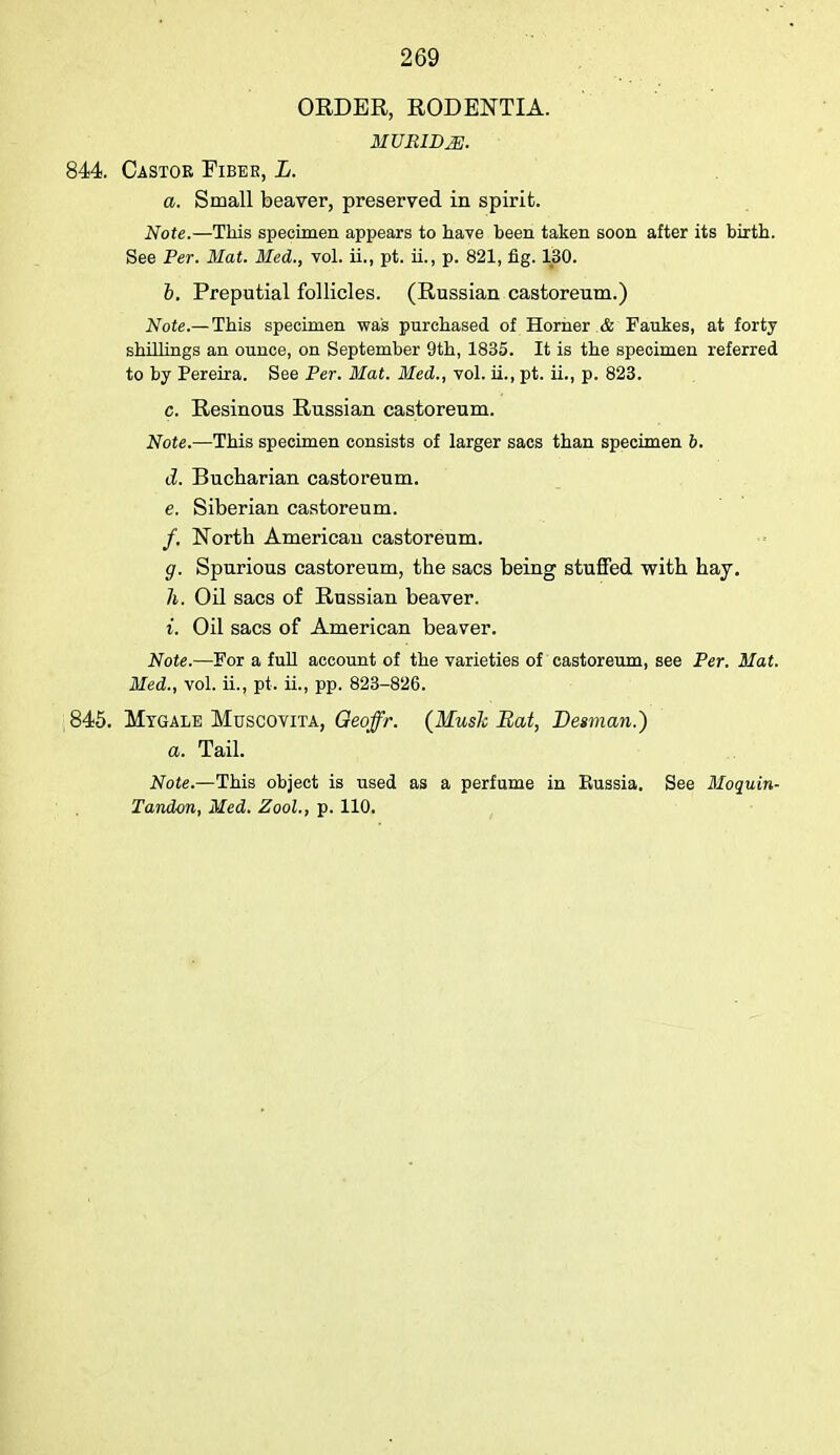 ORDER, RODENTIA. MTJBIBM. 844. Castor Fiber, L. a. Small beaver, preserved in spirit. Note.—This specimen appears to have been taken soon after its birth. See Per. Mat. Med., vol. ii., pt. ii., p. 821, fig. 130. b. Preputial follicles. (Russian castoreum.) Note.— This specimen was purchased of Horner & Faukes, at forty shillings an ounce, on September 9th, 1835. It is the specimen referred to by Pereira. See Per. Mat. Med., vol. ii., pt. ii., p. 823. c. Resinous Russian castoreum. Note.'—This specimen consists of larger sacs than specimen 6. d. Bucharian castoreum. e. Siberian castoreum. /. North American castoreum. g. Spurious castoreum, the sacs being stuffed with hay. h. Oil sacs of Russian beaver. i. Oil sacs of American beaver. Note.—For a full account of the varieties of castoreum, see Per. Mat. Med., vol. ii., pt. ii., pp. 823-826. 845. Mtgale Muscovita, Oeoffr. (Mush Bat, Desman.) a. Tail. Note.—This object is used as a perfume in Eussia. See Moquin- Tandon, Med. Zool., p. 110.