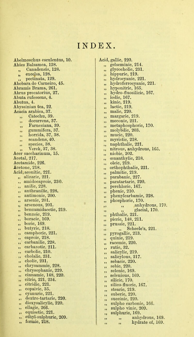 INDEX. Abelmoschus esculentus, 10. Abies Balsamea, 128. „ Canadensis, 128. „ excelsa, 128. „ pectinata, 129. Abobara do Carneiro, 45. Abramis Brama, 261. Abrus precatorius, 27. Abuta rufescens, 4. Abutua, 4. Abyssinian tea, 22. Acacia arabica, 37. ,, Catechu, 39. ,, decurrens, 37. ,, Farnesiana, 39. ,, gummifera, 37. „ horrida, 37, 38. „ scandens, 40. ,, species, 38. „ Verek, 37, 38. Acer saccharinum, 15. Acetal, 217. Acetamide, 226. Acetone, 218. Acid, aconitic, 221. „ alizaric, 221. ,, amidocaproic, 230. ,, anilie, 228. ,, anthranilic, 228. „ antimonic, 200. ,, arsenic, 201. „ arsenous, 201. „ benzamidacetic, 219. „ benzoic, 219. ,, boracic, 169. ,, boric, 169. ,, butyric, 218. ,, camphoric, 221. ,, caproic, 218. ,, carbanilic, 228. ,, carbazotic, 211. ,, carbolic, 210. ,, cholalie, 231. „ cholic, 231. ,, chrysammic, 228. ,, chrysophanic, 229. ,, cinnamic, 148, 220, „ citric, 221, 234. „ citridic, 221. ,, copaivic, 35. ,, cyanuric, 221. ,, dextro-tartaric, 220. „ dioxysalicylic, 220. ,, ellagic, 266. ,, equisetic, 221. ,, ethyl-sulphuric, 209. „ formic, 218. Acid, gallic, 220. ,, gelseminic, 214. „ glycocholic, 231. ,, hippuric, 219. ,, hydrocyanic, 221. „ hydroferrocyanie, 221. ,, hyponitric, 165. ,, hydro-fluosilicic, 167. „ iodic, 167. „ kinic, 219. „ lactic, 219. „ malic, 220. ,, margaric, 219. ,, meconic, 221. ,, metaphosphoric, 170. „ molybdic, 203. ,, mucic, 220. ,, myristic, 218. ,, naphthalic, 221. ,, nitrous, anhydrous, 165. ,, niobic, 202. ,, cenanthylic, 218. ,, oleic, 219. ,, orthophthalic, 221. ,, palmitic, 219. ,, parabanic, 227. „ paratartaric, 220. ,, perchloric, 167. „ phenic, 210. „ phenylcarbamic, 228. ,, phosphoric, 170. ,, ,, anhydrous, 170. ,, ,, glacial, 170. ,, phthalic, 221. „ picric, 148, 211. ,, prussic, 221. „ „ Scheele's, 221. „ pyrogallic, 213. ,, quinic, 219. „ racemic, 220. ,, rutic, 32. ,, salicylic, 219. ,, salicylous, 217. ,, sebacic, 220. „ sebic, 220. ,, selenic, 169. ,, selenious, 169. „ silicic, 170. ,, sihco-fluoric, 167. ,, stearic, 219. ,, suberic, 220. „ succinic, 220. ,, sulpho carbonic, 166. ,, sulpho vinic, 209. ,, sulphuric, 169. ,, ,, anhydrous, 169. ,, ,, hydrate of, 169.