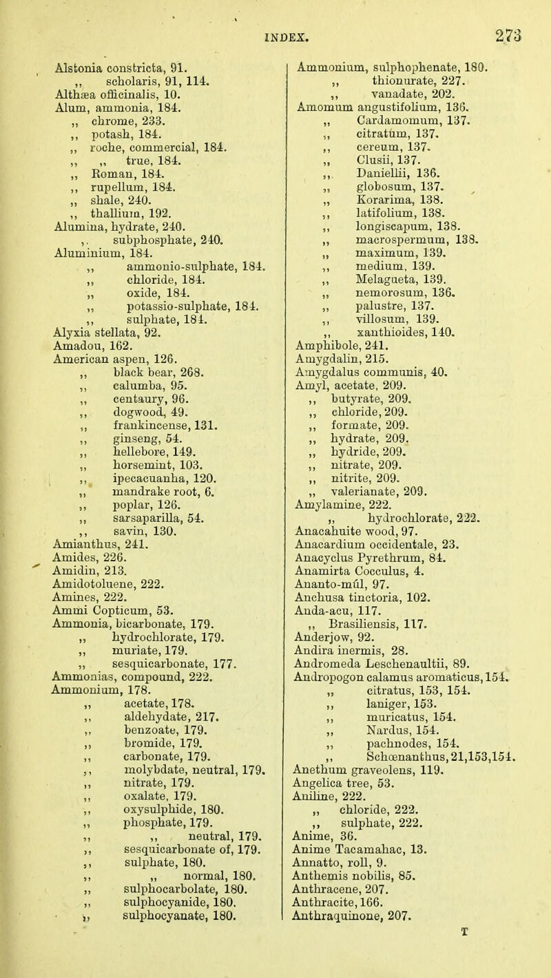 Alstonia constricta, 91. ,, scholaris, 91, 114. Althaea officinalis, 10. Alum, ammonia, 184. „ chrome, 233. ,, potash, 184. ,, roche, commercial, 184. ,, ,, true, 184. ,, Roman, 184. ,, rupellum, 184. „ shale, 240. ,, thallium, 192. Alumina, hydrate, 240. ,. subphosphate, 240. Aluminium, 184. ,, ammonio-sulphate, 184. chloride, 184. „ oxide, 184. ,, potassio-sulphate, 184. ,, sulphate, 184. Alyxia stellata, 92. Amadou, 162. American aspen, 126. ,, black bear, 268. ,, calumba, 95. ,, centaury, 96. ,, dogwood, 49. ,, frankincense, 131. ,, ginseng, 54. ,, . hellebore, 149. ,, horsemint, 103. ,, ipecacuanha, 120. „ * mandrake root, 6. ,, poplar, 126. ,, sarsaparilla, 54. ,, savin, 130. Amianthus, 241. Amides, 226. Amidin, 213. Amidotoluene, 222. Amines, 222. Ammi Copticum, 53. Ammonia, bicarbonate, 179. ,, hydrochlorate, 179. ,, muriate, 179. „ sesquicarbonate, 177. Ammonias, compound, 222. Ammonium, 178. „ acetate, 178. ,, aldehydate, 217. ,, benzoate, 179. ,, bromide, 179. ,, carbonate, 179. molybdate, neutral, 179. ,, nitrate, 179. ,, oxalate, 179. ,, oxysulphide, 180. ,, phosphate, 179. ,, ,, neutral, 179. ,, sesquicarbonate of, 179. ,, sulphate, 180. ,, „ normal, 180. „ sulphocarbolate, 180. ,, sulphocyanide, 180. „ sulphocyanate, 180. Ammonium, sulphophenate, 180. ,, thionurate, 227. ,, vanadate, 202. Amomum angustifolium, 136. ,, Gardamomum, 137. .„ citratum, 137. ,, cereum, 137. Clusii, 137. Daniellii, 136. „ globosum, 137. „ Korarima, 138. „ latifolium, 138. ,, longiseapum, 138. ,, macrospermum, 138. „ maximum, 139. ,, medium, 139. ,, Melagueta, 139. „ nemorosum, 136. ,, palustre, 137. ,, villosum, 139. ,, xanthioides, 140. Amphibole, 241. Amygdalin, 215. Amygdalus communis, 40. Amyl, acetate, 209. ,, butyrate, 209. „ chloride, 209. ,, formate, 209. „ hydrate, 209. „ hydride, 209. „ nitrate, 209. „ nitrite, 209. ,, valerianate, 209. Amylamine, 222. ,, hydrochlorate, 222. Anacahuite wood, 97. Anacardium oceidentale, 23. Anacyclus Pyrethrum, 84. Anamirta Cocculus, 4. Ananto-mul, 97. Anchusa tinctoria, 102. Anda-acu, 117. ,, Brasiliensis, 117. Anderjow, 92. Andira inermis, 28. Andromeda Leschenaultii, 89. Andropogon calamus aromaticus, 154. „ citratus, 153, 154. ,, laniger, 153. ,, murieatus, 154. ,, Nardus, 154. ,, pachnodes, 154. „ Schoenanthus, 21,153,154. Anethum graveolens, 119. Angelica tree, 53. Aniline, 222. „ chloride, 222. ,, sulphate, 222. Anime, 36. Anime Tacamahac, 13. Annatto, roll, 9. Anthemis nobilis, 85. Anthracene, 207. Anthracite, 166. Anthraquinone, 207. T