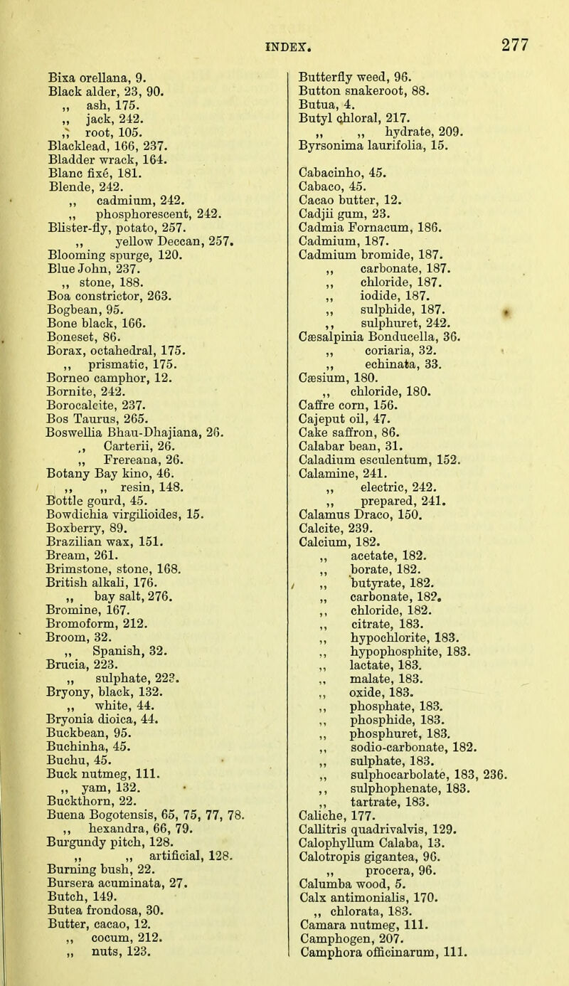 Bixa orellana, 9. Black alder, 23, 90. ,, ash, 175. „ jack, 242. root, 105. Blacklead, 166, 237. Bladder wrack, 164. Blanc fixe, 181. Blende, 242. ,, cadmium, 242. ,, phosphorescent, 242. Blister-fly, potato, 257. ,, yellow Deccan, 257. Blooming spurge, 120. Blue John, 237. ,, stone, 188. Boa constrictor, 263. Bogbean, 95. Bone black, 166. Boneset, 86. Borax, octahedral, 175. ,, prismatic, 175. Borneo camphor, 12. Bornite, 242. Borocalcite, 237. Bos Taurus, 265. Boswelha Bhau-Dhajiana, 26. ,, Carterii, 26. ,, Frereana, 26. Botany Bay kino, 46. ,, ,, resin, 148. Bottle gourd, 45. Bowdichia virgilioides, 15. Boxberry, 89. Brazilian wax, 151. Bream, 261. Brimstone, stone, 168. British alkali, 176. „ bay salt, 276. Bromine, 167. Bromoform, 212. Broom, 32. ,, Spanish, 32. Bracia, 223. „ sulphate, 223. Bryony, black, 132. ,, white, 44. Bryonia dioica, 44. Buckbean, 95. Buchinha, 45. Buchu, 45. Buck nutmeg, 111. „ yam, 132. Buckthorn, 22. Buena Bogotensis, 65, 75, 77, 78. ,, hexandra, 66, 79. Burgundy pitch, 128. „ „ artificial, 128. Burning bush, 22. Bursera acuminata, 27. Butch, 149. Butea frondosa, 30. Butter, cacao, 12. ,, cocum, 212. „ nuts, 123. Butterfly weed, 96. Button snakeroot, 88. Butua, 4. Butyl chloral, 217. „ ,, hydrate, 209. Byrsonima laurifolia, 15. Cabacinho, 45. Cabaco, 45. Cacao butter, 12. Cadjii gum, 23. Cadmia Fornacum, 186. Cadmium, 187. Cadmium bromide, 187. ,, carbonate, 187. ,, chloride, 187. iodide, 187. ,, sulphide, 187. ,, sulphuret, 242. Cassalpinia Bonducella, 36. ,, coriaria, 32. ,, echinata, 33. Caasium, 180. ,, chloride, 180. Caffre corn, 156. Cajeput oil, 47. Cake saffron, 86. Calabar bean, 31. Caladium esculentum, 152. Calamine, 241. „ electric, 242. ,, prepared, 241. Calamus Draco, 150. Calcite, 239. Calcium, 182. ,, acetate, 182. borate, 182. ,, butyrate, 182. „ carbonate, 182. chloride, 182. ,, citrate, 183. ,, hypochlorite, 183. ,, hypophosphite, 183. ,, lactate, 183. „ malate, 183. oxide, 183. ,, phosphate, 183. ,, phosphide, 183. ,, phosphuret, 183. ,, sodio-carbonate, 182. ,, sulphate, 183. „ sulphocarbolate, 183, 236. ,, sulphophenate, 183. ,, tartrate, 183. Caliche, 177. Callitris quadrivalvia, 129. Calophyllum Calaba, 13. Calotropis gigantea, 96. ,, procera, 96. Calumba wood, 5. Calx antimonialis, 170. ,, chlorata, 183. Camara nutmeg, 111. Camphogen, 207. Camphora offieinarum, 111.
