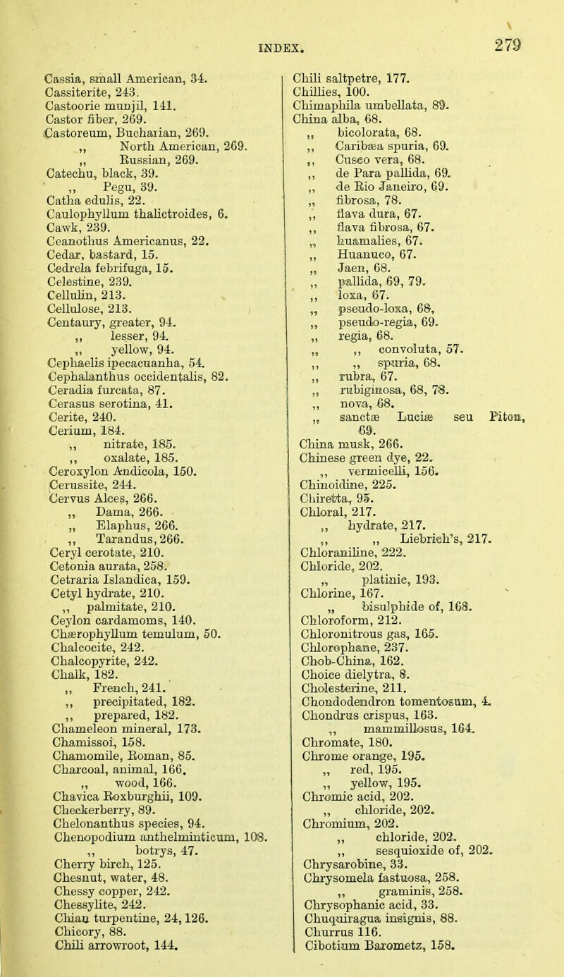 Cassia, small American, 34. Cassiterite, 243. Castoorie munjil, 141. Castor fiber, 269. Castoreum, Buchaiian, 269. „ North American, 269. ,, Eussian, 269. Catechu, black, 39. Pegu, 39. Catha edulis, 22. Caulophyllum thalictroides, 6. Cawk, 239. Ceanothus Americanus, 22. Cedar, bastard, 15. Cedrela febrifuga, 15. Celestine, 239. Celluhn, 213. Cellulose, 213. Centaury, greater, 94. ,, lesser, 94. ,, yellow, 94. Cephaelis ipecacuanha, 54. Cephalanthus occidentalis, 82. Ceradia furcata, 87. Cerasus serotina, 41. Cerite, 240. Cerium, 184. ,, nitrate, 185. ,, oxalate, 185. Ceroxylon Andicola, 150. Cerussite, 244. Cervus Alces, 266. „ Dama, 266. „ Elaphus, 266. „ Tarandus,266. Ceryl cerotate, 210. Cetonia aurata, 258. Cetraria Islandica, 159. Cetyl hydrate, 210. ,, palmitate, 210. Ceylon cardamoms, 140. Chaarophyllum temulum, 50. Chalcocite, 242. Chalcopyrite, 242. Chalk, 182. „ French, 241. ,, precipitated, 182. ,, prepared, 182. Chameleon mineral, 173. Chamissoi, 158. Chamomile, Eoman, 85. Charcoal, animal, 166. „ wood, 166. Chavica Boxburghii, 109. Checkerberry, 89. Chelonanthus species, 94. Chenopodium anthelmintieum, 108. ,, botrys, 47. Cherry birch, 125. Chesnut, water, 48. Chessy copper, 242. Chessylite, 242. Chian turpentine, 24,126. Chicory, 88. Chili arrowroot, 144. Chili saltpetre, 177. Chillies, 100. Chimaphila umbellata, 89. China alba, 68. ,, bicolorata, 68. ,, Carib«ea spuria, 69. ,, Cusco vera, 68. ,, de Para pallida, 69. ,, de Eio Janeiro, 69. ,, fibrosa, 78. ,, fiava dura, 67. ,, flava fibrosa, 67. „ hu&rnalies, 67. ,, Huanuco, 67. „ Jaen, 68. „ pallida, 69, 79. ,, loxa, 67. „ pseudo-loxa, 68, „ pseudo-regia, 69. ,, regia, 68. „ ,, convoluta, 57. ,, ,, spuria, 68. ,, rubra, 67. ,, rubiginosa, 68, 78. ,, nova, 68. „ sanctae Luciae seu Pitou, 69. China musk, 266. Chinese green dye, 22. „ vermicelli, 156. Chinoidkte, 225. Chiretta, 95. Chloral, 217. „ hydrate, 217. „ Liebrteh's, 217. Chloraniline, 222. Chloride, 202. „ platinie, 193. Chlorine, 167. „ bisulphide of, 168. Chloroform, 212. Chloronitrous gas, 165. Chlorophane, 237. Chob-China, 162. Choice dielytra, 8. Cholesterine, 211. Chondodendron tomentosum, 4. Chondrus crispus, 163. „ mammillosus, 164. Chromate, 180. Chrome orange, 195. „ red, 195. „ yellow, 195. Chromic acid, 202. chloride, 202. Chromium, 202. chloride, 202. ,, sesquioxide of, 202. Chrysarobine, 33. Chrysomela fastuosa, 258. ,, graminis, 258. Chrysophanic acid, 33. Chuquiragua insignis, 88. Churrus 116. Cibotium Barometz, 158.