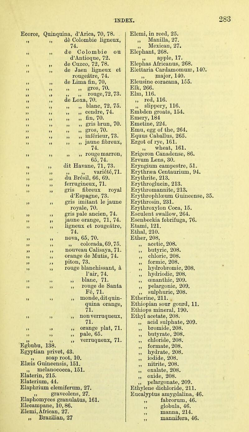 Ecorce, Quinquina, d'Arica, 70, 78. ,, ,, de Colombie ligneux, 74. „ ,, de Colombie ou d'Antioque, 72. „ de Cuzco, 72, 78. ,, ,, de Jaen ligneux et rougeatre, 74. ,, „ de Lima fin, 70, » ji >) gros, 70. „ „ „ rouge, 72,73. ,, ,, de Loxa, 70. „ ,, „ „ blanc, 72, 75. ,, ,, ,, ,, cendre, 74. „ „ fin, 70. „ ,, ,, ,, gris brun, 70. » „ „ gros, 70. ,i ,, ,, ,, inferieur, 73. ,, „ ,, ,, jaune fibreux, 74. ,, ,, „ ,, rougemarron, 65, 74. „ ,, dit Havane, 71,73. ,, ,, ,, ,, vari£t6,71. du Bresil, 66, 69. ,, ,, ferrugineux, 71. ,, ,, gris fibreux royal d'Espagne, 73. ,, ,, gris imitant le jaune royale, 70. ,, ,, gris pale ancien, 74. „ ,, jaune orange, 71, 74. ,, „ ligneux et rougeatre, 74. ,, ,, nova, 65,70. ,i ,, ,, eolorada, 69,75. ,, ,, nouveau Calisaya, 71. ,, ,, orange de Mutis, 74. ,, ,, piton, 73. ,, rouge blanchissant, a. l'air, 74. ,, ,, blanc, 71. ,, ,, ,, rouge de Santa Fe, 71. „ ,, ,, monde, dit quin- quina orange, 71. ,, ,, ,, nonverruqueux, 71. „ ,, orange plat, 71. ,, ,, ,, pale, 65. ,, verruqueux, 71. Egbubu, 138. Egyptian privet, 43. ,, soap root, 10. Elseis Guineensis, 151. ,, melanococea, 151. Elaterin, 215. Elaterium, 44. Elaphrium elemiferum, 27. ,, graveolens, 27. Elaphomyces granulatus, 161. Elecampane, 10,86. Elemi, African, 27. „ Brazilian, 27 Elemi, in reed, 25. „ Manilla, 27. ,, Mexican, 27. Elephant, 268. „ apple, 17. Elephas Africanus, 268. Elettaria Cardamomum, 140. ,, major, 140. Eleusine coracana, 155. Elk, 266. Elm, 116. „ red, 116. „ slippery, 116. Embden groats, 154. Emery, 184 Emetine, 224. Emu, egg of the, 264. Equus Caballus, 265. Ergot of rye, 161. ,, wheat, 161. Erigeron Canadense, 86. Ervum Lens, 30. Eryngium campestre, 51. Erythraaa Centaurium, 94. Erythrite, 213. Erythroglucin, 213. Erythromannite, 213-. Erythrophloeum Guineense, 35. Erythrosin, 231. Erythroxylon Coca, 15. Esculent swallow, 264. Esenbeckia febrifuga, 76. Etami, 121. Ethal, 210. Ether, 208, ,, acetic, 208. ,, butyric, 208. „ chloric, 208. „ formic, 208. ,, hydrobromic, 208. „ hydriodic, 208. ,, cenanthic, 209. ,, pelargonic, 209. ,, sulphuric, 208. Etherine, 211. . Ethiopian sour gourd, 11. Ethiops mineral, 190. Ethyl acetate, 208. „ acid sulphate, 209. ,, bromide, 208. ,, butyrate, 208. „ chloride, 208. ,, formate, 208. „ hydrate, 208. „ iodide, 208. „ nitrite, 208. ,, oxalate, 208. ,, oxide, 208. ,, pelargonate, 209. Ethylene dichloride, 211. Eucalyptus amygdalina, 46. ,, fabrorum, 46. ,, globula, 46. ,, manna, 214. ,, mannifera, 46.
