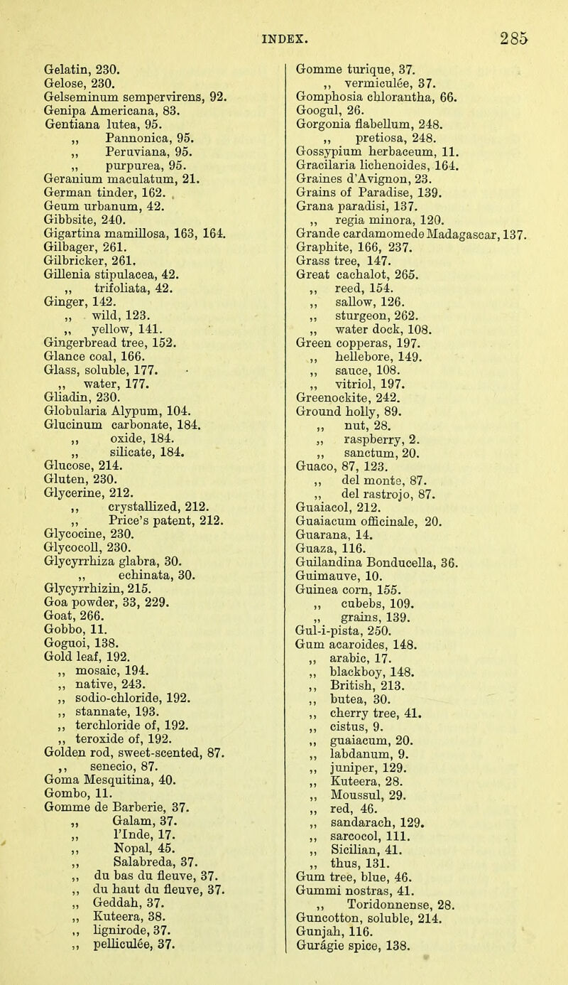 Gelatin, 230. Gelose, 230. Gelseminum sempervirens, 92. Genipa Americana, 83. Gentiana lutea, 95. ,, Pannonioa, 95. „ Peruviana, 95. ,, purpurea, 95. Geranium maculatum, 21. German tinder, 162. , Geum urbanum, 42. Gibbsite, 240. Gigartina mamillosa, 163, 164. Gilbager, 261. Gilbricker, 261. Gillenia stipulacea, 42. ,, trifoliata, 42. Ginger, 142. „ wild, 123. „ yellow, 141. Gingerbread tree, 152. Glance coal, 166. Glass, soluble, 177. „ water, 177. Gliadin, 230. Globularia Alypurn, 104. Glucinum carbonate, 184. ,, oxide, 184. „ silicate, 184. Glucose, 214. Gluten, 230. Glycerine, 212. ,, crystallized, 212. ,, Price's patent, 212. Glycocine, 230. GlycocoU, 230. Glycyrrbiza glabra, 30. ,, echinata, 30. Glycyrrhizin, 215. Goa powder, 33, 229. Goat, 266. Gobbo, 11. Goguoi, 138. Gold leaf, 192. ,, mosaic, 194. ,, native, 243. ,, sodio-chloride, 192. ,, stannate, 193. ,, tercbloride of, 192. ,, teroxide of, 192. Golden rod, sweet-scented, 87. ,, senecio, 87. Goma Mesquitina, 40. Gombo, 11. Gomme de Barberie, 37. „ Galam, 37. l'lnde, 17. ,, Nopal, 45. ,, Salabreda, 37. ,, du bas du fleuve, 37. ,, du haut du fleuve, 37. „ Geddah, 37. „ Kuteera, 38. ,, lignirode, 37. „ pelliculee, 37. Gomme turique, 37. ,, vermiculee, 37. Gomphosia chlorantha, 66. Googul, 26. Gorgonia flabellum, 248. ,, pretiosa, 248. Gossypium herbaceum, 11. Gracilaria lichenoides, 164. Graines d'Avignon, 23. Grains of Paradise, 139. Grana paradisi, 137. ,, regia minora, 120. Grande eardamomede Madagascar, 137. Graphite, 166, 237. Grass tree, 147. Great cachalot, 265. ,, reed, 154. „ sallow, 126. ,, sturgeon, 262. „ water dock, 108. Green copperas, 197. ,, hellebore, 149. ,, sauce, 108. „ vitriol, 197. Greenockite, 242. Ground holly, 89. „ nut, 28. ,, raspberry, 2. ,, sanctum, 20. Guaco, 87, 123. ,, del monte, 87. ,, del rastrojo, 87. Guaiacol, 212. Guaiacum officinale, 20. Guarana, 14. Guaza, 116. Guilandina Bonducella, 36. Guimauve, 10. Guinea corn, 155. „ cubebs, 109. „ grains, 139. Gul-i-pista, 250. Gum acaroides, 148. ,, arabic, 17. ,, blackboy, 148. ,, British, 213. ,, butea, 30. ,, cherry tree, 41. ,, cistus, 9. ,, guaiacum, 20. ,, labdanum, 9. ,, juniper, 129. ,, Kuteera, 28. „ Moussul, 29. „ red, 46. ,, sandarach, 129. ,, sarcocol, 111. ,, Sicilian, 41. „ thus, 131. Gum tree, blue, 46. Gummi nostras, 41. ,, Toridonnense, 28. Guncotton, soluble, 214. Gunjah, 116. Guragie spice, 138.