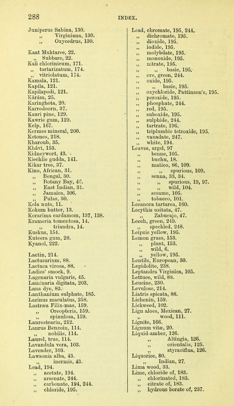 Juniperus Sabina, 130. „ Virginiana, 130. ,, Oxycedrus, 130. Kaat Muktaree, 22. „ Subbare, 22. Kali chlorinicum, 171. ,, tartarizatum, 174. „ vitriolatum, 174. Kamala, 121. Kapila, 121. Kapilapodi, 121. Karam, 25. Karinghota, 20. Karrodoorn, 37. Kauri pine, 129. Kawrie gum, 129. Kelp, 167. Kerrnes mineral, 200. Ketones, 218. Kharoub, 35. Khavi, 153. Kidneywort, 43. • Kiechlie gudda, 141. Kikar tree, 37. Kino, African, 31. „ Bengal, 30. „ Botany Bay, 46. ,, East Indian, 31. ,, Jamaica, 106. „ Pulas, 30. Kola nuts, 11. Kokum butter, 13. Korarima cardamom, 137, 138. Krameria tomentosa, 14. ,, triandra, 14. Kuskus, 154. Kuteera gum, 28. Kyanol, 222. Lactin, 214. Lactucarium, 88. Lactuca virosa, 88. Ladies' smock, 9. Lagenaria vulgaris, 45. Laminaria digitata, 203. Lana dye, 83. Lanthanium sulphate, 185. Larinus maculatus, 258. Lastraea Filix-mas, 159. ,, Oreopteris, 159. ,, spinulosa, 159. Laurostearin, 212. Laurus Benzoin, 114. ,, nobilis, 114. Laurel, true, 114. Lavandula vera, 103. Lavender, 103. Lawsonia alba, 43. ,, inermis, 43. Lead, 194. ,, acetate, 194. ,, arsenate, 244. ,, carbonate, 194, 244. ,, chloride, 195. Lead, chromate, 195, 244. „ dichromate, 195. ,, dioxide, 195. ,, iodide, 195. ,, molybdate, 195. ,, monoxide, 195. ,, nitrate, 195. „ ,, basic, 195. ,, ore, green, 244. ,, oxide, 195. ,, ,, basic, 195. ,, oxychloride, Pattinson's, 195. ,, peroxide, 195. ,, phosphate, 244. „ red, 195. ,, suboxide, 195. ,, sulphide, 244. ,, tartrate, 196. ,, triplumbic tetroxide, 195. ,, vanadate, 247. ,, white, 194. Leaves, argel, 97 ,, bemie, 105. ,, buchu, 18. ,, matico, 86, 109. ,, ,, spurious, 109. ,, senna, 33, 34. „ ,, spurious, 19, 97. „ wild, 104. ,, sesame, 105. „ tobacco, 101. Lecanora tartarea, 160. Lecythis usitata, 47. ,, Zabucajo, 47. Leech, green, 249. ,, speckled, 248. Leipzic yellow, 195. Lemon grass, 153. ,, plant, 153. ,, wild, 6. „ yellow, 195. Lentils, European, 30. Lepidolite, 238. Leptandra Virginica, 105. Lettuce, wild, 88. Leucine, 230. Levulose, 214. Liatris spicata, 88. Lichenin, 159. Lickweed, 102. Lign aloes, Mexican, 27. „ wood, 111. Lignite, 166. Lignum vitse, 20. Liquid-amber, 126. Altingia, 126. ,, orientalis, 125. ,, styraciflua, 126. Liquorice, 80. ,, Indian, 27. Lima wood, 33. Lime, chloride of, 183. ,, chlorinated, 183. ,, citrate of, 183. ,, hydrous borate of, 237.