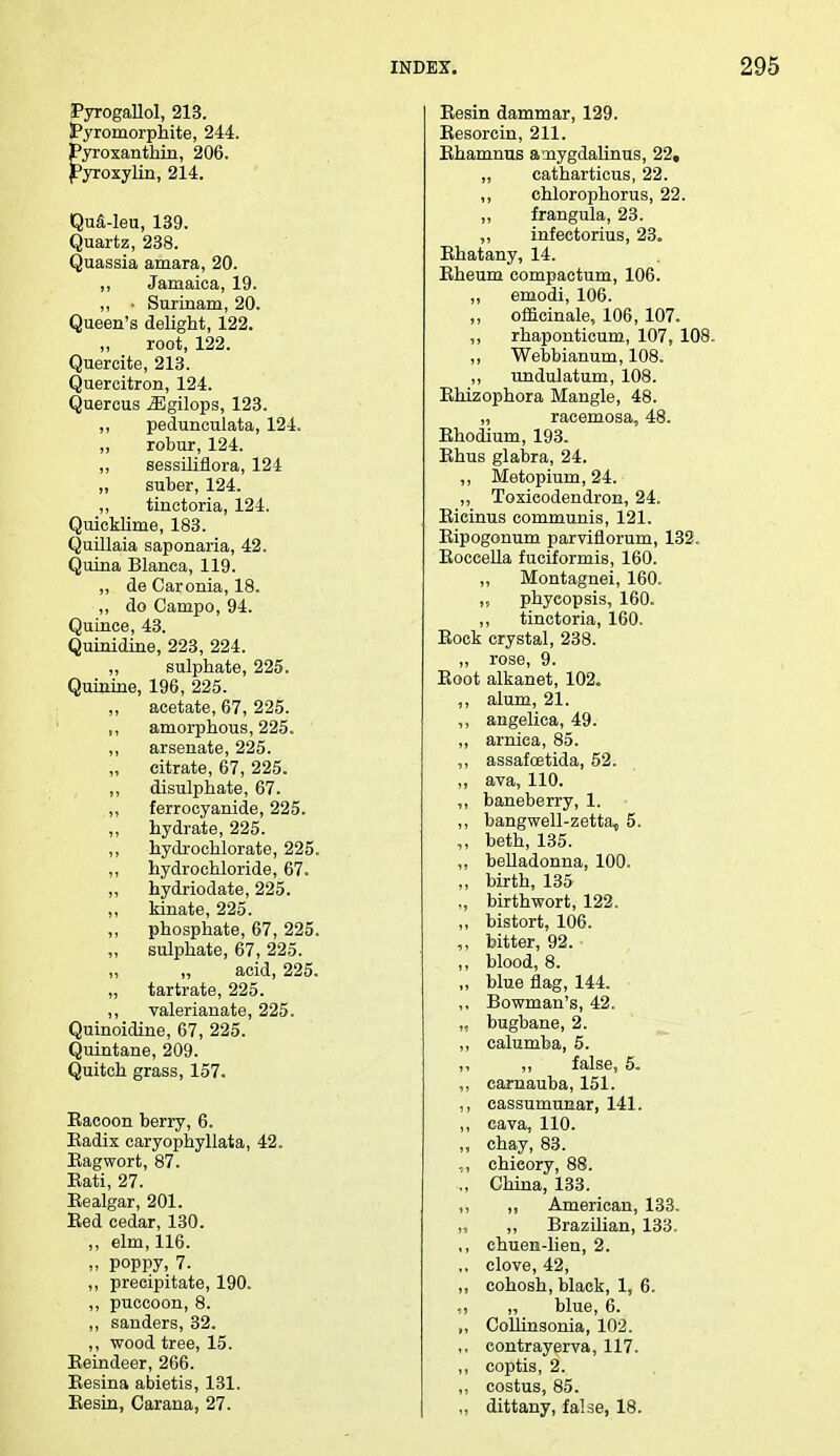 Pyrogallol, 213. Pyromorphite, 244. Pyroxanthin, 206. jPyroxylin, 214. QuS-leu, 139. Quartz, 238. Quassia amara, 20. ,, Jamaica, 19. ,, • Surinam, 20. Queen's delight, 122. „ root, 122. Quercite, 213. Quercitron, 124. Quercus iEgilops, 123. ,, pedunculata, 124. ,, robur, 124. ,, sessiliflora, 124 „ suber, 124. ,, tinctoria, 124. Quicklime, 183. Quillaia saponaria, 42. Quina Blanca, 119. „ de Caronia, 18. ,, do Campo, 94. Quince, 43. Quinidine, 223, 224. ,, sulphate, 225. Quinine, 196, 225. ,, acetate, 67, 225. ,, amorphous, 225. ,, arsenate, 225. „ citrate, 67, 225. ,, disulphate, 67. ,, ferrocyanide, 225. „ hydrate, 225. ,, hydrochlorate, 225. ,, hydrochloride, 67. ,, hydriodate, 225. ,, kinate, 225. phosphate, 67, 225. ,, sulphate, 67, 225. „ acid, 225. „ tartrate, 225. ,, valerianate, 225. Quinoidine, 67, 225. Quintane, 209. Quitch grass, 157. Eacoon berry, 6. Badix caryophyllata, 42. Eagwort, 87. Eati, 27. Eealgar, 201. Eed cedar, 130. „ elm, 116. „ poppy, 7. ,, precipitate, 190. ,, puccoon, 8. ,, sanders, 32. ,, wood tree, 15. Eeindeer, 266. Eesina abietis, 131. Eesin, Carana, 27. Eesin dammar, 129. Eesorcin, 211. Ehamnus a-mygdalinus, 22, „ catharticus, 22. ,, chlorophorus, 22. ,, frangula, 23. ,, infectorius, 23. Ehatany, 14. Eheum compaetum, 106. ,, emodi, 106. „ officinale, 106, 107. ,, rhaponticum, 107, 108. ,, Webbianum, 108. ,, undulatum, 108. Ehizophora Mangle, 48. „ racemosa, 48. Ehodium, 193. Ehus glabra, 24. ,, Metopium, 24. ,, Toxicodendron, 24. Eicinus communis, 121. Eipogonum parviflorum, 132. Eoceella fuciformis, 160. „ Montagnei, 160. ,, phyeopsis, 160. ,, tinctoria, 160. Eock crystal, 238. ,, rose, 9. Boot alkanet, 102. ,, alum, 21. ,, angelica, 49. ,, arnica, 85. ,, assafcetida, 52. ,, ava, 110. ,, baneberry, 1. ,, bangwell-zetta, 5. ,, beth, 135. ,, belladonna, 100. ,, birth, 135 „ birthwort, 122. „ bistort, 106. bitter, 92. „ blood, 8. ,, blue flag, 144. ,, Bowman's, 42. „ bugbane, 2. ,, calumba, 5. ,, ,, false, 5. ,, carnauba, 151. ,, cassumunar, 141. ,, cava, 110. „ chay, 83. „ chieory, 88. ., China, 133. ,, ,, American, 133. „ „ Brazilian, 133. ,, chuen-lien, 2. ,, clove, 42, ,, cohosh, black, 1, 6. „ „ blue, 6. ,, Collinsonia, 102. ,. contrayerva, 117. ,, coptis, 2. ,, costus, 85. ,, dittany, false, 18.