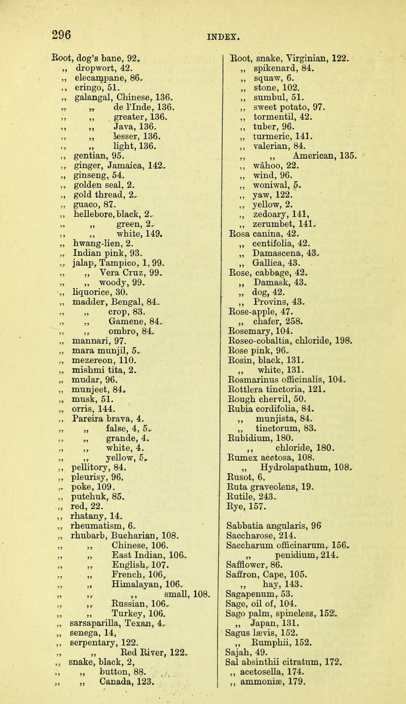 Eoot, dog's bane, 92. ,, drop wort, 42. ,, elecarnpane, 86. ,, eringo, 51. ,, galangal, Chinese, 136. „ „ de 1'Inde, 136. ,, ,, greater, 136. ,, ,, Java, 136. ,, ,, lesser, 136. light, 136. ,, gentian, 95. ginger, Jamaica, 142. „ ginseng, 54. ,, golden seal, 2. ,, gold thread, 2, guaco, 87. ,, hellebore, black, 2.. „ „ green, 2. white, 149. „ hwang-lien, 2. „ Indian pink, 93. ,, jalap, Tampico, 1,99. „ Vera Cruz, 99. ,, ,, woody, 99. ,, liquorice, 30. „ madder, Bengal, 84. „ „ crop, 83. „ „ Gamene, 84. ,, ,, ombro, 84. „ mannari, 97. „ mara munjil, 5.. „ mezereon, 110. „ mishmi tita, 2. „ mudar, 96. ,, munjeet, 84, musk, 51. „ orris, 144. ,, Pareira brava, 4. „ „ false, 4, 5. ,, „ grande, 4. „ ,, white, 4. „ ,, yellow, 5, ,, pellitory, 84. ,, pleurisy, 96. ,. poke, 109. ,, putchuk, 85. „ red, 22. ,, rhatany, 14. ,, rheumatism, 6. ,, rhubarb, Bucharian, 108. ,, ,, Chinese, 106. „ „ East Indian, 106. English, 107. French, 106, „ ,, Himalayan, 106. „ ,, ,, small, 108. „ ,, Bussian, 106. Turkey, 106. „ sarsaparilla, Texan, 4. ,, senega, 14, ,, serpentary, 122. Bed Biver, 122. ,, snake, black, 2, ,, „ button, 88. „ „ Canada, 123. Boot, snake, Virginian, 122. ,, spikenard, 84. ,, squaw, 6. ,, stone, 102. ,, sumbul, 51. ,, sweet potato, 97. ,, tormentil, 42. „ tuber, 96. ,, turmeric, 141. ,, valerian, 84. ,, ,, American, 135. ,, wahoo, 22. ,, wind, 96. ,, woniwal, 5. ,, yaw, 122. ,, yellow, 2. ,, zedoary, 141, ,, zerumbet, 141, Eosa canina, 42. ,, centifolia, 42. ,, Damascena, 43^ „ Gallica, 43. Bose, cabbage, 42. ,, Damask, 43. „ dog, 42. ,, Provins, 43. Bose-apple, 47. ,, chafer, 258. Bosemary, 104. Boseo-cobaltia, chloride, 198. Bose pink, 96. Bosin, black, 131. „ white, 131. Bosmarinus officinalis, 104. Bottlera tinctoria, 121. Bough chervil, 50. Bubia cordifolia, 84. ,, munjista, 84. ,, tinctorum, 83. Eubidium, 180. ,, chloride, 180. Eumex acetosa, 108. ,, Hydrolapathum, 108. Busot, 6. Buta graveolens, 19. Eutile, 243. Eye, 157. Sabbatia angularis, 96 Saccharose, 214. Saccharum officinarum, 156. „ penidium, 214. Safflower, 86. Saffron, Cape, 105. „ hay, 143. Sagapenum, 53. Sage, oil of, 104. Sago palm, spineless, 152. ,, Japan, 131. Sagus laavis, 152. ,, Bumphii, 152. Sajah, 49. Sal absinthii citratum, 172. ,, acetosella, 174. „ ammonias, 179.