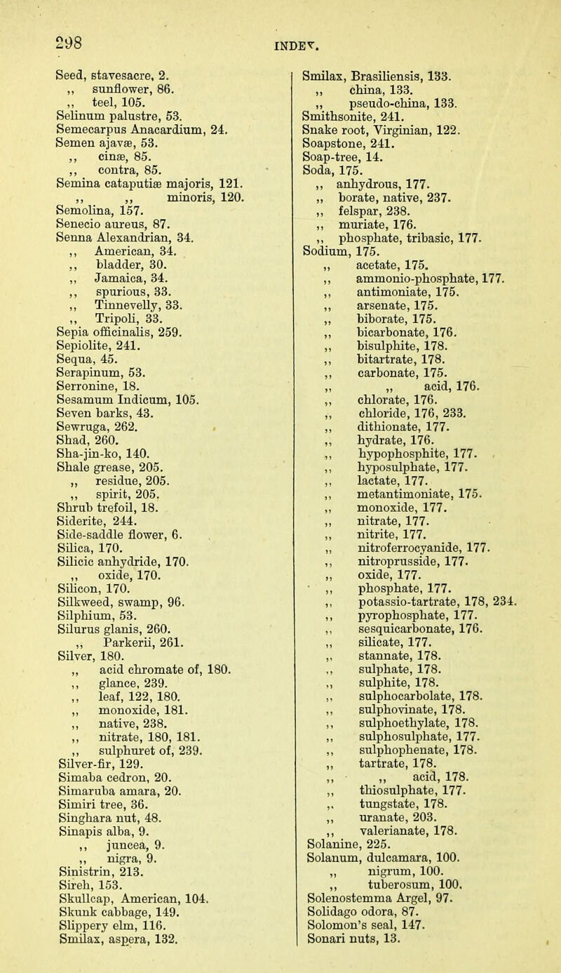 Seed, stavesacre, 2. „ sunflower, 86. „ teel, 105. Selinum palustre, 53. Semecarpus Anacardium, 24. Semen ajavae, 53. ,, einse, 85. ,, contra, 85. Semina cataputise majoris, 121. ,, ,, minoris, 120. Semolina, 157. Senecio aureus, 87. Senna Alexandrian, 34. ,, American, 34. ,, bladder, 30. ,, Jamaica, 34. ,, spurious, 33. „ Tinnevelly, 33. ,, Tripoli, 33. Sepia officinalis, 259. Sepiolite, 241. Sequa, 45. Serapinum, 53. Serronine, 18. Sesamum Indicura, 105. Seven barks, 43. Sewruga, 262. Shad, 260. Sha-jin-ko, 140. Shale grease, 205. ,, residue, 205. ,, spirit, 205. Shrub trefoil, 18. Siderite, 244. Side-saddle flower, 6. Silica, 170. Silicic anhydride, 170. oxide, 170. Silicon, 170. Silkweed, swamp, 96. Silphium, 53. Silurus glanis, 260. „ Parkerii, 261. Silver, 180. ,, acid chromate of, 180. ,, glance, 239. ,, leaf, 122, 180. ,, monoxide, 181. „ native, 238. „ nitrate, 180, 181. ,, sulphuret of, 239. Silver-fir, 129. Simaba cedron, 20. Simaruba amara, 20. Simiri tree, 36. Singhara nut, 48. Sinapis alba, 9. ,, juncea, 9. ,, nigra, 9. Sinistrin, 213. Sireh, 153. Skullcap, American, 104. Skunk cabbage, 149. Slippery elm, 116. Smilax, aspera, 132. Smilax, Brasiliensis, 133. ,, china, 133. ,, pseudo-china, 133. Smithsonite, 241. Snake root, Virginian, 122. Soapstone, 241. Soap-tree, 14. Soda, 175. ,, anhydrous, 177. ,, borate, native, 237. „ felspar, 238. ,, muriate, 176. ,, phosphate, tribasic, 177. Sodium, 175. ,, acetate, 175. ,, ammonio-phosphate, 177. ,, antimoniate, 175. ,, arsenate, 175. ,, biborate, 175. ,, bicarbonate, 176. ,, bisulphite, 178. ,, bitartrate, 178. ,, carbonate, 175. acid, 176. ,, chlorate, 176. „ chloride, 176, 233. ,, dithionate, 177. ,, hydrate, 176. ,, hypophosphite, 177. . ,, hyposulphate, 177. ,, lactate, 177. ,, metantimoniate, 175. ,, monoxide, 177. „ nitrate, 177. „ nitrite, 177. „ nitroferrocyanide, 177. ,, nitroprusside, 177. ,, oxide, 177. ,, phosphate, 177. ,, potassio-tartrate, 178, 234. ,, pyrophosphate, 177. ,, sesquicarbonate, 176. „ silicate, 177. ,, stannate, 178. ,, sulphate, 178. ,, sulphite, 178. ,, sulphocarbolate, 178. ,, sulphovinate, 178. ,, sulphoethylate, 178. ,, sulphosulphate, 177. ,, sulphophenate, 178. ,, tartrate, 178. ,, „ acid, 178. ,, thiosulphate, 177. ,, tungstate, 178. ,, uranate, 203. ,, valerianate, 178. Solanine, 225. Solanum, dulcamara, 100. ,, nigrum, 100. ,, tuberosum, 100. Solenostemma Argel, 97. Solidago odora, 87. Solomon's seal, 147. Sonari nuts, 13.