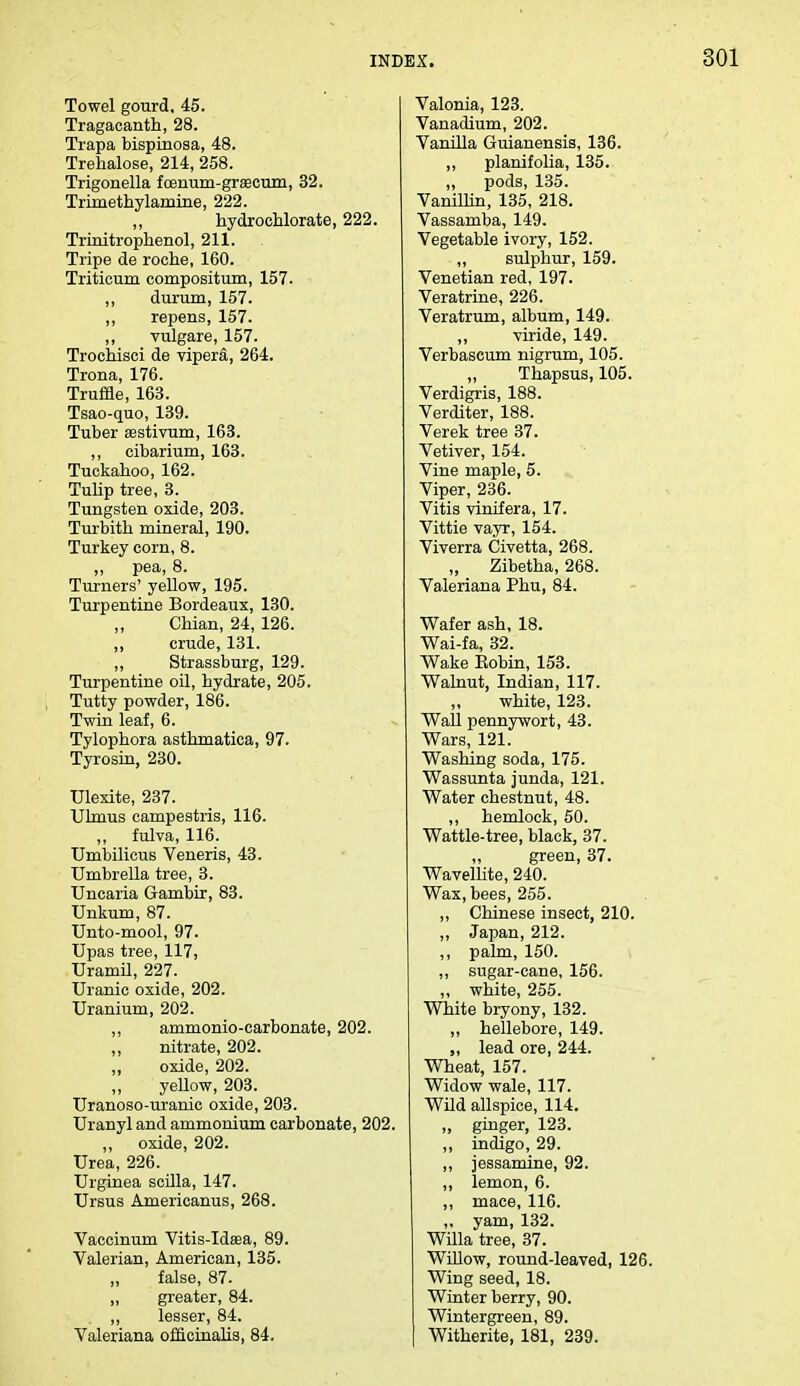 Towel gourd, 45. Tragacanth, 28. Trapa bispinosa, 48. Trehalose, 214, 258. Trigonella fcenum-grascum, 32. Trimethylamine, 222. ,, hydrochlorate, 222. Trinitrophenol, 211. Tripe de roehe, 160. Triticum compositum, 157. ,, durum, 157. ,, repens, 157. ,, vulgare, 157. Trochisci de vipera, 264. Trona, 176. Truffle, 163. Tsao-quo, 139. Tuber aBstivum, 163. ,, cibarium, 163. Tuckahoo, 162. Tulip tree, 3. Tungsten oxide, 203. Turbith mineral, 190. Turkey corn, 8. ,, pea, 8. Turners' yellow, 195. Turpentine Bordeaux, 130. Chian, 24, 126. ,, crude, 131. „ Strassburg, 129. Turpentine oil, hydrate, 205. Tutty powder, 186. Twin leaf, 6. Tylophora asthmatica, 97. Tyrosin, 230. Ulexite, 237. Ulmus campestris, 116. „ fulva, 116. Umbilicus Veneris, 43. Umbrella tree, 3. Uncaria Gambir, 83. Unkum, 87. Unto-mool, 97. Upas tree, 117, Uramil, 227. Uranic oxide, 202. Uranium, 202. ,, ammonio-carbonate, 202. nitrate, 202. „ oxide, 202. yellow, 203. Uranoso-uranic oxide, 203. Uranyl and ammonium carbonate, 202. „ oxide, 202. Urea, 226. Urginea scilla, 147. Ursus Americanus, 268. Vaccinum Vitis-Idasa, 89. Valerian, American, 135. „ false, 87. „ greater, 84. ,, lesser, 84. Valeriana officinalis, 84. Valonia, 123. Vanadium, 202. Vanilla Guianensis, 136. ,, planifolia, 135. „ pods, 135. Vanillin, 135, 218. Vassamba, 149. Vegetable ivory, 152. „ sulphur, 159. Venetian red, 197. Veratrine, 226. Veratrum, album, 149. ,, viride, 149. Verbascum nigrum, 105. „ Thapsus, 105. Verdigris, 188. Verditer, 188. Verek tree 37. Vetiver, 154. Vine maple, 5. Viper, 236. Vitis vinifera, 17. Vittie vayr, 154. Viverra Civetta, 268. Zibetha, 268. Valeriana Phu, 84. Wafer ash, 18. Wai-fa, 32. Wake Kobin, 153. Walnut, Indian, 117. white, 123. Wall pennywort, 43. Wars, 121. Washing soda, 175. Wassunta junda, 121. Water chestnut, 48. ,, hemlock, 50. Wattle-tree, black, 37. „ green, 37. Wavellite, 240. Wax, bees, 255. ,, Chinese insect, 210. ,, Japan, 212. ,, palm, 150. ,, sugar-cane, 156. ,, white, 255. White bryony, 132. ,, hellebore, 149. ,, lead ore, 244. Wheat, 157. Widow wale, 117. Wild allspice, 114. „ ginger, 123. ,, indigo, 29. ,, jessamine, 92. ,, lemon, 6. ,, mace, 116. ,. yam, 132. Willa tree, 37. Willow, round-leaved, 126. Wing seed, 18. Winter berry, 90. Wintergreen, 89. Witherite, 181, 239.