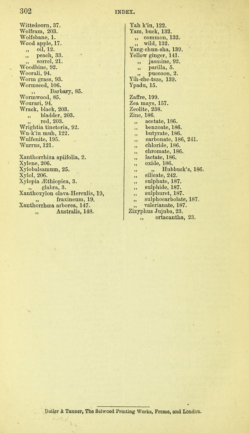 Wittedoorn, 37. Wolfram, 203. Wolfsbane, 1. Wood apple, 17. „ oil, 12. ,, peach, 33. ,, sorrel, 21. Woodbine, 92. Woorali, 94. Worm grass, 93. Wormseed, 106. ,, Barbary, 85. Wormwood, 85. Wourari, 94. Wrack, black, 203. bladder, 203. red, 203. Wrightia tinctoria, 92. Wu-k'iu nmh, 122. Wulfenite, 195. Wurrus, 121. Xanthorrhiza apiifolia, 2. Xylene, 206. Xylobalsamum, 25. Xylol, 206. Xylopia iEthiopica, 3. ,, glabra, 3. Xanthoxylon clava-Herculis, 19, ,, fraxineum, 19. Xanthorrhoea arborea, 147. Australis, 148. Yah k'iu, 122. Yam, buck, 132. ,, common, 132. ,, wild, 132. Yang-chun-sha, 139. Yellow ginger, 141. ,, jasmine, 92. ,, parilla, 5. „ puccoon, 2. Yih-che-tsze, 139. Ypadu, 15. Zaffre, 199. Zea mays, 157. Zeolite, 238. Zinc, 186. ,, acetate, 186. ,, benzoate, 186. ,, butyrate, 186. ,, carbonate, 186, 241. „ chloride, 186. ,, chromate, 186. ,, lactate, 186. ,, oxide, 186. „ ,, Hubbuek's, 186. ,, silicate, 242. ,, sulphate, 187. ,, sulphide, 187. ,, sulphuret, 187. ,, sulphocarbolate, 187. ,, valerianate, 187. Zizyphus Jujuba, 23. „ ortacantha, 23. Butler Sl Tanner, The Selwood Printing Works, Frome, and London.