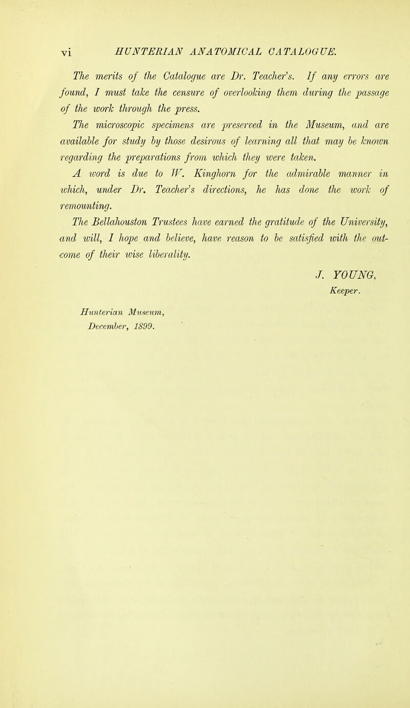 The merits of the Catalogue are Dr. Teacher's. If any errors are found, I must take the censure of overlooking them during the passage of the work through the press. The microscopic specimens are preserved in the Museum, and are available for study by those desirous of learning all that may be knoiun regarding the preparations from which they were taken. A word is due to W. Kinghorn for the admirable manner in which, under Dr. Teacher's directions, he has done the work of remounting. The Bellahouston Trustees have earned the gratitude of the University, and will, I hope and believe, have reason to be satisfied with the out- come of their wise liberality. J. YOUNG, Keeper. Hunterian Museum, Deceviber, 1899.