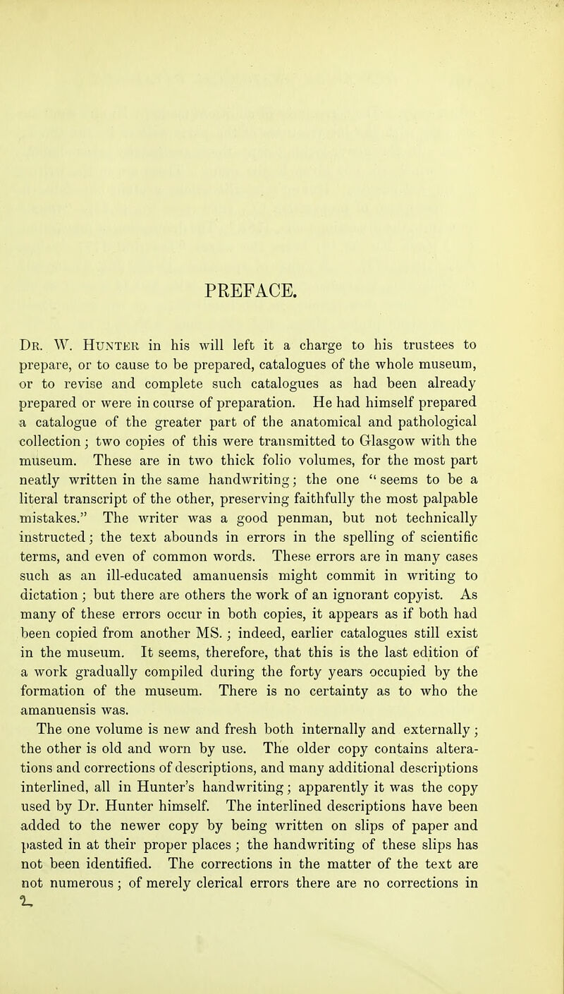 PREFACE. Dr. W. Hunter in his will left it a charge to his trustees to prepare, or to cause to be prepared, catalogues of the whole museum, or to revise and complete such catalogues as had been already prepared or were in course of preparation. He had himself prepared a catalogue of the greater part of the anatomical and pathological collection; two copies of this were transmitted to Glasgow with the museum. These are in two thick folio volumes, for the most part neatly written in the same handwriting; the one  seems to be a literal transcript of the other, preserving faithfully the most palpable mistakes. The writer was a good penman, but not technically instructed; the text abounds in errors in the spelling of scientific terms, and even of common words. These errors are in many cases such as an ill-educated amanuensis might commit in writing to dictation ; but there are others the work of an ignorant copyist. As many of these errors occur in both copies, it appears as if both had been copied from another MS.; indeed, earlier catalogues still exist in the museum. It seems, therefore, that this is the last edition of a work gradually compiled during the forty years occupied by the formation of the museum. There is no certainty as to who the amanuensis was. The one volume is new and fresh both internally and externally; the other is old and worn by use. The older copy contains altera- tions and corrections of descriptions, and many additional descriptions interlined, all in Hunter's handwriting; apparently it was the copy used by Dr. Hunter himself. The interlined descriptions have been added to the newer copy by being written on slips of paper and pasted in at their proper places ; the handwriting of these slips has not been identified. The corrections in the matter of the text are not numerous; of merely clerical errors there are no corrections in