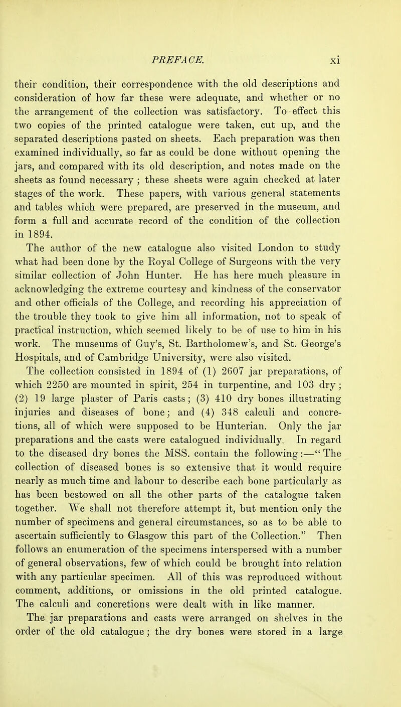 their condition, their correspondence with the old descriptions and consideration of how far these were adequate, and whether or no the arrangement of the collection was satisfactory. To effect this two copies of the printed catalogue were taken, cut up, and the separated descriptions pasted on sheets. Each preparation was then examined individually, so far as could be done without opening the jars, and compared with its old description, and notes made on the sheets as found necessary ; these sheets were again checked at later stages of the work. These papers, with various general statements and tables which were prepared, are preserved in the museum, and form a full and accurate record of the condition of the collection in 1894. The author of the new catalogue also visited London to study what had been done by the Royal College of Surgeons with the very similar collection of John Hunter. He has here much pleasure in acknowledging the extreme courtesy and kindness of the conservator and other officials of the College, and recording his appreciation of the trouble they took to give him all information, not to speak of practical instruction, which seemed likely to be of use to him in his work. The museums of Guy's, St. Bartholomew's, and St. George's Hospitals, and of Cambridge University, were also visited. The collection consisted in 1894 of (1) 2607 jar preparations, of which 2250 are mounted in spirit, 254 in turpentine, and 103 dry; (2) 19 large plaster of Paris casts; (3) 410 dry bones illustrating injuries and diseases of bone; and (4) 348 calculi and concre- tions, all of which were supposed to be Hunterian. Only the jar preparations and the casts were catalogued individually. In regard to the diseased dry bones the MSS. contain the following:—The collection of diseased bones is so extensive that it would require nearly as much time and labour to describe each bone particularly as has been bestowed on all the other parts of the catalogue taken together. We shall not therefore attempt it, but mention only the number of specimens and general circumstances, so as to be able to ascertain sufficiently to Glasgow this part of the Collection. Then follows an enumeration of the specimens interspersed with a number of general observations, few of which could be brought into relation with any particular specimen. All of this was reproduced without comment, additions, or omissions in the old printed catalogue. The calculi and concretions were dealt with in like manner. The jar preparations and casts were arranged on shelves in the order of the old catalogue; the dry bones were stored in a large