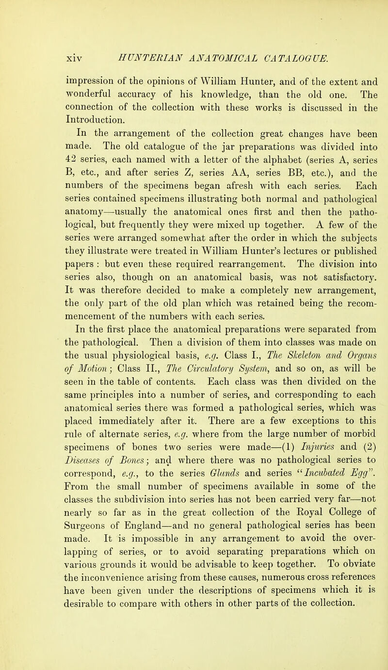 impression of the opinions of William Hunter, and of the extent and M'onderful accuracy of his knowledge, than the old one. The connection of the collection with these works is discussed in the Introduction. In the arrangement of the collection great changes have been made. The old catalogue of the jar preparations was divided into 42 series, each named with a letter of the alphabet (series A, series B, etc., and after series Z, series AA, series BB, etc.), and the numbers of the specimens began afresh with each series. Each series contained specimens illustrating both normal and pathological anatomy—usually the anatomical ones first and then the patho- logical, but frequently they were mixed up together. A few of the series were arranged somewhat after the order in which the subjects they illustrate were treated in William Hunter's lectures or published papers : but even these required rearrangement. The division into series also, though on an anatomical basis, was not satisfactory. It was therefore decided to make a completely new arrangement, the only part of the old plan which was retained being the recom- mencement of the numbers with each series. In the first place the anatomical preparations were separated from the pathological. Then a division of them into classes was made on the usual physiological basis, e.g. Class I., The Skeleton and Organs of Motion; Class II., The Circulatory System, and so on, as will be seen in the table of contents. Each class was then divided on the same principles into a number of series, and corresponding to each anatomical series there was formed a pathological series, which was placed immediately after it. There are a few exceptions to this rule of alternate series, e.g. where from the large number of morbid specimens of bones two series were made—(1) Injuries and (2) Diseases of Bones; and where there was no pathological series to correspond, e.g., to the series Glands and series Incubated Egg. From the small number of specimens available in some of the classes the subdivision into series has not been carried very far—not nearly so far as in the great collection of the Royal College of Surgeons of England—and no general pathological series has been made. It is impossible in any arrangement to avoid the over- lapping of series, or to avoid separating preparations which on various grounds it would be advisable to keep together. To obviate the inconvenience arising from these causes, numei'ous cross references have been given under the descriptions of specimens which it is desirable to compare with others in other parts of the collection.