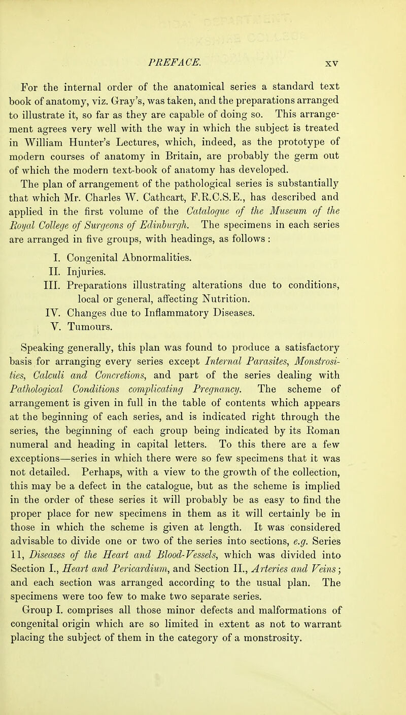 For the internal order of the anatomical series a standard text book of anatomy, viz. Gray's, was taken, and the preparations arranged to illustrate it, so far as they are capable of doing so. This arrange- ment agrees very well with the way in which the subject is treated in William Hunter's Lectures, which, indeed, as the prototype of modern courses of anatomy in Britain, are probably the germ out of which the modern text-book of anatomy has developed. The plan of arrangement of the pathological series is substantially that which Mr. Charles W. Cathcart, F.R.C.S.E., has described and applied in the first volume of the Catalogue of the Museum of the Royal College of Surgeons of Edinburgh. The specimens in each series are arranged in five groups, with headings, as follows : I. Congenital Abnormalities. II. Injuries. III. Preparations illustrating alterations due to conditions, local or general, affecting Nutrition. IV. Changes due to Inflammatory Diseases. V. Tumours. Speaking generally, this plan was found to produce a satisfactory basis for arranging every series except Internal Parasites, Monstrosi- ties, Calculi and Concretions, and part of the series dealing with Pathological Conditions complicating Pregnancy. The scheme of arrangement is given in full in the table of contents which appears at the beginning of each series, and is indicated right through the series, the beginning of each group being indicated by its Roman numeral and heading in capital letters. To this there are a few exceptions—series in which there were so few specimens that it was not detailed. Perhaps, with a view to the growth of the collection, this may be a defect in the catalogue, but as the scheme is implied in the order of these series it will probably be as easy to find the proper place for new specimens in them as it will certainly be in those in which the scheme is given at length. It was considered advisable to divide one or two of the series into sections, e.g. Series 11, Diseases of the Heart and Blood-Vessels, which was divided into Section I., Heart and Pericardium, and Section II., Arteries and Veins; and each section was arranged according to the usual plan. The specimens were too few to make two separate series. Group I. comprises all those minor defects and malformations of congenital origin which are so limited in extent as not to warrant placing the subject of them in the category of a monstrosity.