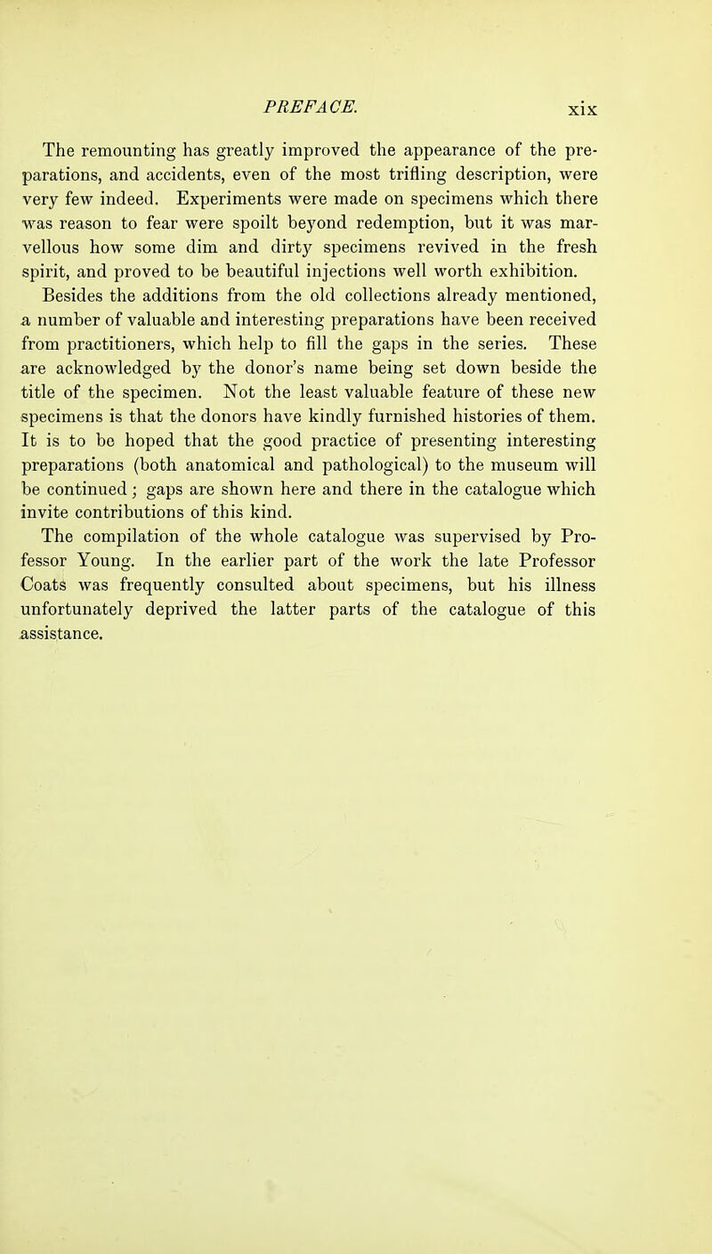 The remounting has greatly improved the appearance of the pre- parations, and accidents, even of the most trifling description, were very few indeed. Experiments were made on specimens which there was reason to fear were spoilt beyond redemption, but it was mar- vellous how some dim and dirty specimens revived in the fresh spirit, and proved to be beautiful injections well worth exhibition. Besides the additions from the old collections already mentioned, a immber of valuable and interesting preparations have been received from practitioners, which help to fill the gaps in the series. These are acknowledged by the donor's name being set down beside the title of the specimen. Not the least valuable feature of these new specimens is that the donors have kindly furnished histories of them. It is to be hoped that the good practice of presenting interesting preparations (both anatomical and pathological) to the museum will be continued; gaps are shown here and there in the catalogue which invite contributions of this kind. The compilation of the whole catalogue was supervised by Pro- fessor Young. In the earlier part of the work the late Professor Coats was frequently consulted about specimens, but his illness unfortunately deprived the latter parts of the catalogue of this assistance.