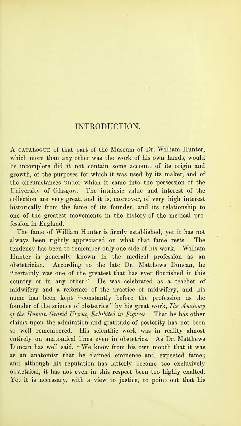 INTRODUCTION. A CATALOGUE of that part of the Museum of Dr. William Hunter, which more than any other was the work of his own hands, would be incomplete did it not contain some account of its origin and growth, of the purposes for which it was used by its maker, and of the circumstances under which it came into the possession of the University of Glasgow. The intrinsic value and interest of the collection are very great, and it is, moreover, of very high interest historically from the fame of its founder, and its relationship to one of the greatest movements in the history of the medical pro- fession in England. The fame of William Hunter is firmly established, yet it has not always been rightly appreciated on what that fame rests. The tendency has been to remember only one side of his work. William Hunter is generally known in the medical profession as an obstetrician. According to the late Dr. Matthews Duncan, he certainly was one of the greatest that has ever flourished in this country or in any other. He was celebrated as a teacher of midwifery and a reformer of the practice of midwifery, and his name has been kept  constantly before the profession as the founder of the science of obstetrics  by his great work, The Anatomy of the Human Gravid Uterus, Exhibited in Figures. That he has other claims upon the admiration and gratitude of posterity has not been so well remembered. His scientific work was in reality almost entirelj' on anatomical lines even in obstetrics. As Dr. Matthews Dimcan has well said,  We know from his own mouth that it was as an anatomist that he claimed eminence and expected fame; and although his reputation has latterly become too exclusively obstetrical, it has not even in this respect been too highly exalted. Yet it is necessary, with a view to justice, to point out that his