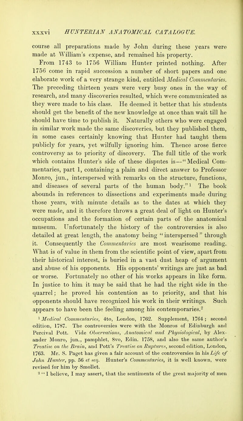 course all preparations made by John during these years were made at William's expense, and remained his property. From 1743 to 1756 William Hunter printed nothing. After 1756 come in rapid succession a number of short papers and one elaborate work of a very strange kind, entitled Medical Commentaries. The preceding thirteen years were very busy ones in the way of research, and many discoveries resulted, which were communicated as they were made to his class. He deemed it better that his students should get the benefit of the new knowledge at once than wait till he should have time to publish it. Naturally others who were engaged in similar work made the same discoveries, but they published them, in some cases certainly knowing that Hunter had taught them publicly for years, yet wilfully ignoring him. Thence arose fierce controversy as to priority of discovery. The full title of the work which contains Hunter's side of these disputes is—Medical Com- mentaries, part 1, containing a plain and direct answer to Professor Monro, jun., interspersed with remarks on the structure, functions,, and diseases of several parts of the human body.i The book abounds in references to dissections and experiments made during those years, with minute details as to the dates at which they were made, and it therefore throws a great deal of light on Hunter's occupations and the formation of certain parts of the anatomical museum. Unfortunately the history of the controversies is also detailed at great length, the anatomy being interspersed through it. Consequently the Commentaries are most wearisome reading. What is of value in them from the scientific point of view, apart from their historical interest, is buried in a vast dust heap of argument and abuse of his opponents. His opponents' writings are just as bad or worse. Fortunately no other of his works appears in like form. In justice to him it may be said that he had the right side in th& quarrel; he proved his contention as to priority, and that his opponents should have recognized his work in their writings. Such appears to have been the feeling among his contemporaries.^ '^Medical Commentaries, 4to, London, 1762. Supplement, 1764; second edition, 1787. The controversies were with the Monros of Edinburgh and Percival Pott. Vide Observations, Anatomical and Physiological, by Alex- ander Monro, jun., pamphlet, 8vo, Edin. 1758, and also the same author's Treatise on the Brain, and Pott's Treatise on Ruptures, second edition, London, 1763. Mr. S. Paget has given a fair account of the controversies in his Life of John Hunter, pp. 56 et seq. Hunter's Commentaries, it is well knovs'n, were revised for him by Smollet. -  I believe, I may assert, that the sentiments of the great majority of men
