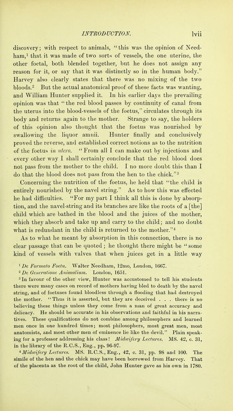 discovery; with respect to animals, this was the opinion of Need- ham,i that it was made of two sorts of vessels, the one uterine, the other foetal, both blended together, but he does not assign any reason for it, or say that it was distinctly so in the human body. Harvey also clearly states that there was no mixing of the two bloods.' But the actual anatomical proof of these facts was wanting, and William Hunter supplied it. In his earlier days the prevailing opinion was that the red blood passes by continuity of canal from the uterus into the blood-vessels of the foetus, circulates through its body and returns again to the mother. Strange to say, the holders of this opinion also thought that the foetus was nourished by swallowing the liquor amnii. Hunter finally and conclusively proved the reverse, and established correct notions as to the nutrition of the foetus in utero.  From all I can make out by injections and every other way I shall certainly conclude that the red blood does not pass from the mother to the child. I no more doubt this than I do that the blood does not pass from the hen to the chick. ^ Concerning the nutrition of the foetus, he held that the child is entirely nourished by the navel string. As to how this was efiected he had diiRculties. For my part I think all this is done by absorp- tion, and the navel-string and its branches are like the roots of a [the] child which are bathed in the blood and the juices of the mother, which they absorb and take up and carry to the child; and no doubt what is redundant in the child is returned to the mother.^ As to what he meant by absorption in this connection, there is no clear passage that can be quoted; he thought there might be  some kind of vessels with valves that when juices get in a little way De Formato Foetu. Walter Needham, 12mo, London, 1667. ^ De Geueratione Animalium. London, 165L ^ In favour of the other view, Hunter was accustomed to tell his students there were many cases on record of mothers having bled to death by the navel string, and of foetuses found bloodless through a flooding that had destroyed the mother. Thus it is asserted, but they are deceived . . . there is no believing these things unless they come from a man of great accuracy and delicacy. He should be accurate in his observations and faithful in his narra- tives. These qualifications do not combine among philosophers and learned men once in one hundred times; most philosophers, most great men, most anatomists, and most other men of eminence lie like the devil. Plain speak- ing for a professor addressing his class! Midwifery Lectiires. MS. 42, c. 31, in the library of the E.C.S., Eng., pp. 96-97. ^Midivifery Lectures. MS. R.C.S.,Eng., 42, c. 31, pp. 98 and 100. The simile of the hen and the chick may have been borrowed from Harvey. That of the placenta as the root of the child, John Hunter gave as his own in 1780.