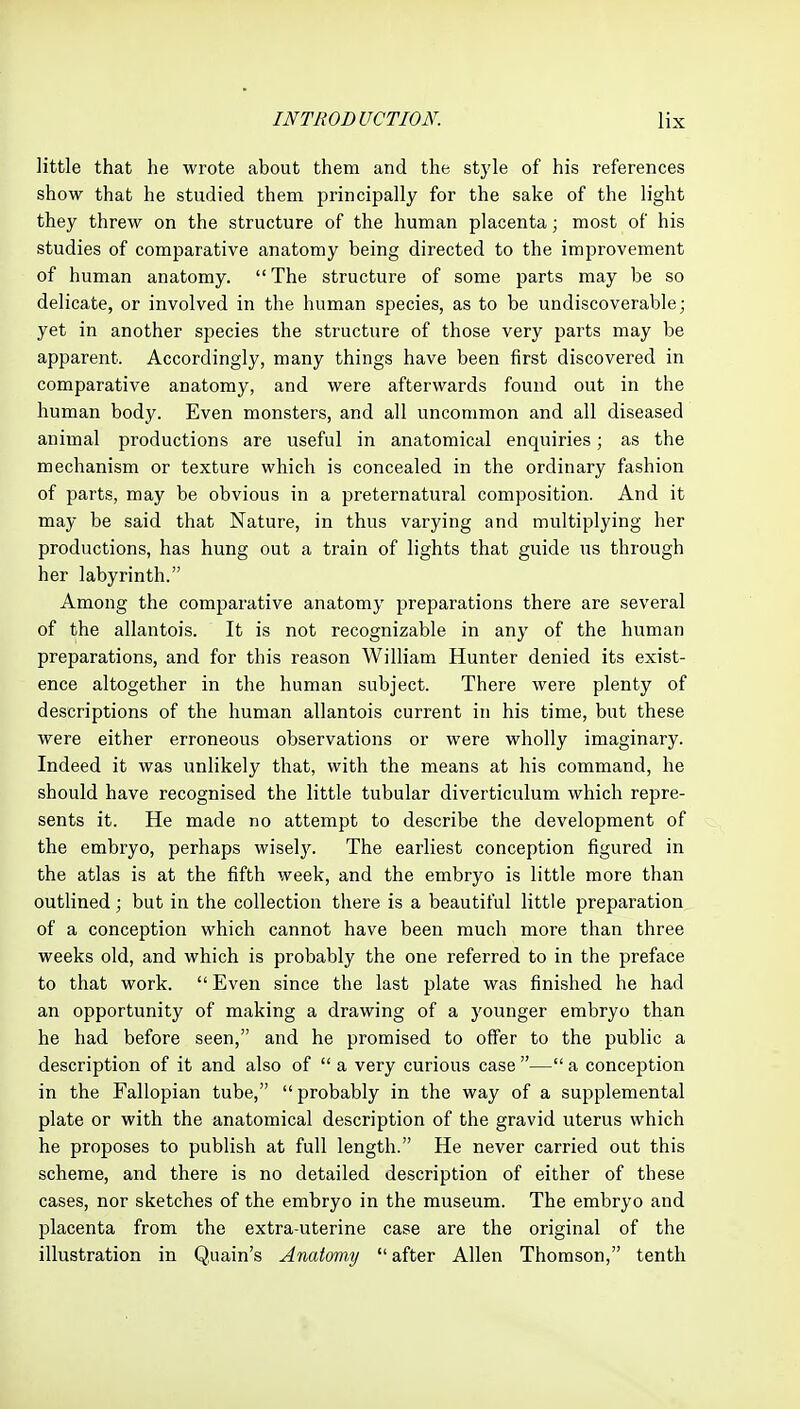 little that he wrote about them and the style of his references show that he studied them principally for the sake of the light they threw on the structure of the human placenta; most of his studies of comparative anatomy being directed to the improvement of human anatomy. The structure of some parts may be so delicate, or involved in the human species, as to be undiscoverable; yet in another species the structure of those very parts may be apparent. Accordingly, many things have been first discovered in comparative anatomy, and were afterwards found out in the human body. Even monsters, and all uncommon and all diseased animal productions are useful in anatomical enquiries; as the mechanism or texture which is concealed in the ordinary fashion of parts, may be obvious in a preternatural composition. And it may be said that Nature, in thus varying and multiplying her productions, has hung out a train of lights that guide us through her labyrinth. Among the comparative anatomy preparations there are several of the allantois. It is not recognizable in any of the human preparations, and for this reason William Hunter denied its exist- ence altogether in the human subject. There were plenty of descriptions of the human allantois current in his time, but these were either erroneous observations or were wholly imaginary. Indeed it was unlikely that, with the means at his command, he should have recognised the little tubular diverticulum which repre- sents it. He made no attempt to describe the development of the embryo, perhaps wiselj^ The earliest conception figured in the atlas is at the fifth week, and the embryo is little more than outlined; but in the collection there is a beautiful little preparation of a conception which cannot have been much more than three weeks old, and which is probably the one referred to in the preface to that work. Even since the last plate was finished he had an opportunity of making a drawing of a younger embryo than he had before seen, and he promised to offer to the public a description of it and also of  a very curious case — a conception in the Fallopian tube,  probably in the way of a supplemental plate or with the anatomical description of the gravid uterus which he proposes to publish at full length. He never carried out this scheme, and there is no detailed description of either of these cases, nor sketches of the embryo in the museum. The embryo and placenta from the extra-uterine case are the original of the illustration in Quain's Anatomy after Allen Thomson, tenth