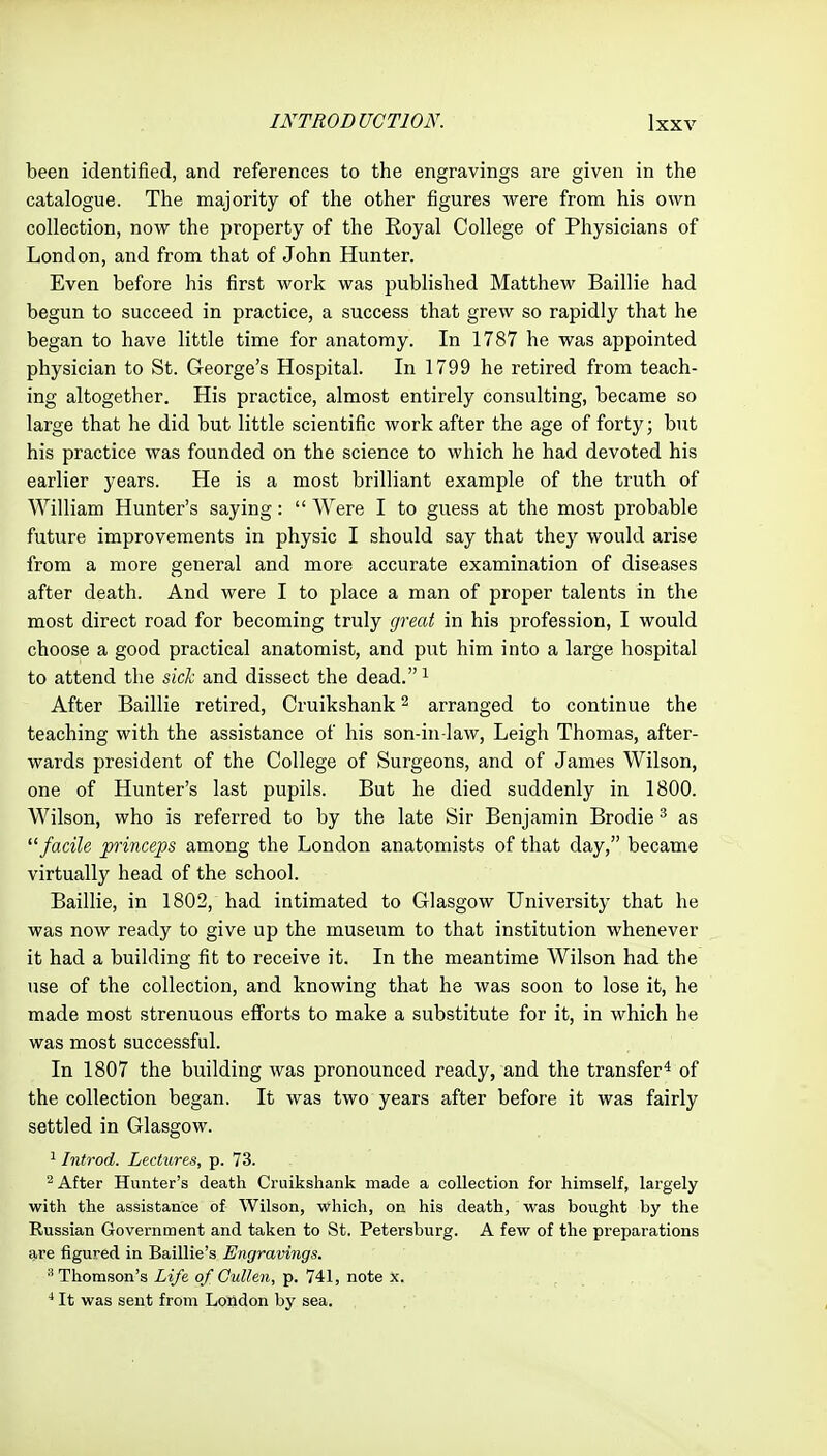 been identified, and references to the engravings are given in the catalogue. The majority of the other figures vi^ere from his own collection, now the property of the Eoyal College of Physicians of London, and from that of John Hunter. Even before his first work was published Matthew Baillie had begun to succeed in practice, a success that grew so rapidly that he began to have little time for anatomy. In 1787 he was appointed physician to St. George's Hospital. In 1799 he retired from teach- ing altogether. His practice, almost entirely consulting, became so large that he did but little scientific work after the age of forty; but his practice was founded on the science to which he had devoted his earlier years. He is a most brilliant example of the truth of William Hunter's saying:  Were I to guess at the most probable future improvements in physic I should say that they would arise from a more general and more accurate examination of diseases after death. And were I to place a man of proper talents in the most direct road for becoming truly great in his profession, I would choose a good practical anatomist, and put him into a large hospital to attend the sick and dissect the dead. ^ After Baillie retired, Cruikshank ^ arranged to continue the teaching with the assistance of his son-in-law, Leigh Thomas, after- wards president of the College of Surgeons, and of James Wilson, one of Hunter's last pupils. But he died suddenly in 1800. Wilson, who is referred to by the late Sir Benjamin Brodie ^ as ^'facile princeps among the London anatomists of that day, became virtually head of the school. Baillie, in 1802, had intimated to Glasgow University that he was now ready to give up the museum to that institution whenever it had a building fit to receive it. In the meantime Wilson had the use of the collection, and knowing that he was soon to lose it, he made most strenuous efforts to make a substitute for it, in which he was most successful. In 1807 the building was pronounced ready, and the transfer* of the collection began. It was two years after before it was fairly settled in Glasgow. ' Introd. Lectures, p. 73. ^ After Hunter's death Cruikshank made a collection for himself, largely with the assistance of Wilson, which, on his death, was bought by the Russian Government and taken to St. Petersburg. A few of the preparations are figured in Baillie's Engravings. Thomson's Life of Gullen, p. 741, note x. ^ It was sent from London by sea.