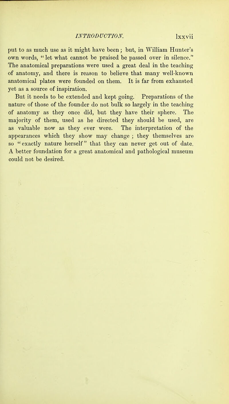 put to as much use as it might have been; but, in William Hunter's own words,  let what cannot be praised be passed over in silence. The anatomical preparations were used a great deal in the teaching of anatomy, and there is reason to believe that many well-known anatomical plates were founded on them. It is far from exhausted yet as a source of inspiration. But it needs to be extended and kept going. Preparations of the nature of those of the founder do not bulk so largely in the teaching of anatomy as they once did, but they have their sphere. The majority of them, used as he directed they should be used, are as valuable now as they ever were. The interpretation of the appearances which they show may change ; they themselves are so  exactly nature herself that they can never get out of date. A better foundation for a great anatomical and pathological museum could not be desired.