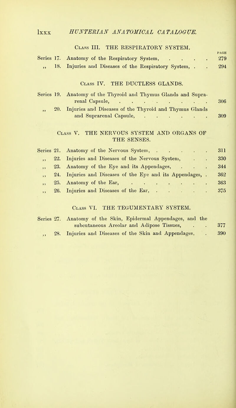 Class III. THE RESPIRATORY SYSTEM. PAGE Series 17. Anatomy of the Respiratory System, .... 279 ,, 18. Injuries and Diseases of the Respiratory System, . . 294 Class IV. THE DUCTLESS GLANDS. Series 19. Anatomy of the Thyroid and Thymus Glands and Supra- renal Capsule, ........ 306 ,, 20. Injuries and Diseases of the Thyroid and Thymus Glands and Suprarenal Capsule, ...... 309 Class V. THE NERVOUS SYSTEM AND ORGANS OF THE SENSES. Series 21. Anatomy of the Nervous System, ..... 311 ,, 22. Injuries and Diseases of the Nervous System, . . 330 ,, 23. Anatomy of the Eye and its Appendages, . . . 344 ,, 24. Injuries and Diseases of the Eye and its Appendages, . 362 25. Anatomy of the Ear, 363 ,, 26. Injuries and Diseases of the Ear, ..... 375 Class VI. THE TEGUMENTARY SYSTEM. Series 27. Anatomy of the Skin, Epidermal Appendages, and the subcutaneous Areolar and Adipose Tissues, . . 377 ,, 28. Injuries and Diseases of the Skin and Appendages, . 390