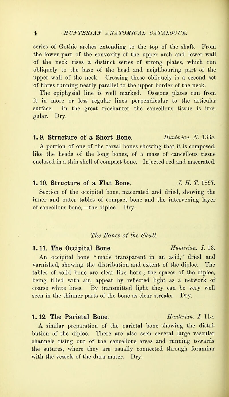 series of Gothic arches extending to the top of the shaft. From the lower j^art of the convexity of the upper arch and lower wall of the neck rises a distinct series of strong plates, which run obliquely to the base of the head and neighbouring part of the upper wall of the neck. Crossing those obliquely is a second set of fibres running nearly parallel to the upper border of the neck. The epiphysial line is well marked. Osseous plates run from it in more or less regular lines perpendicular to the articular surface. In the great trochanter the cancellous tissue is irre- gular. Dry. 1.9. Structure of a Short Bone. Hunterian. N. I33a. A portion of one of the tarsal bones showing that it is composed, like the heads of the long bones, of a mass of cancellous tissue enclosed in a thin shell of compact bone. Injected red and macerated. 1.10. Structure of a Flat Bone. /. H. T. 1897. Section of the occipital bone, macerated and dried, showing the inner and outer tables of compact bone and the intervening layer of cancellous bone,—^the diploe. Dry. The Bones of the Skull. 1.11. The Occipital Bone. Hunterian. I. 13. An occipital bone  made transparent in an acid, dried and varnished, showing the distribution and extent of the diploe. The tables of solid bone are clear like horn; the spaces of the diploe, being filled with air, appear by reflected light as a network of coarse white lines. By transmitted light they can be very well seen in the thinner parts of the bone as clear streaks. Dry. 1.12. The Parietal Bone. Hunterian. I. 11a. A similar preparation of the parietal bone showing the distri- bution of the diploe. There are also seen several large vascular channels rising out of the cancellous areas and running towards the sutures, where they are usually connected through foramina with the vessels of the dura mater. T>vy.