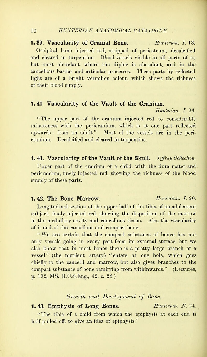 1.39. Vascularity of Cranial Bone. Hmterian. I. 13. Occipital bone injected red, stripped of periosteum, decalcified and cleared in turpentine. Blood-vessels visible in all parts of it, but most abundant where the diploe is abundant, and in the cancellous basilar and articular processes. These parts by reflected light are of a bright vermilion colour, which shows the richness of their blood supply. 1.40. Vascularity of the Vault of the Cranium. Hunterian. I. 26.  The upper part of the cranium injected red to considerable minuteness with the pericranium, which is at one part reflected upwards : from an adult. Most of the vessels are in the peri- cranium. Decalcified and cleared in turpentine. 1.41. Vascularity of the Vault of the Skull. Jeffrmj Collection. Upper part of the cranium of a child, with the dura mater and pericranium, finely injected red, showing the richness of the blood supply of these parts. 1.42. The Bone Marrow. Hunterian. I. 20. Longitudinal section of the upper half of the tibia of an adolescent subject, finely injected red, showing the disposition of the marrow in the medullary cavity and cancellous tissue. Also the vascularity of it and of the cancellous and compact bone.  We are certain that the compact substance of bones has not only vessels going in every part from its external surface, but we also know that in most bones there is a pretty large branch of a vessel (the nutrient artery)  enters at one hole, which goes chiefly to the cancelli and marrow, but also gives branches to the compact substance of bone ramifying from withinwards. (Lectures, p. 192, MS. R.C.S.Eng., 42. c. 28.) Growth and Development of Bone. 1.43. Epiphysis of Long Bones. Hunterian. N. 24. The tibia of a child from which the epiphysis at each end is half pulled off, to give an idea of epiphysis.