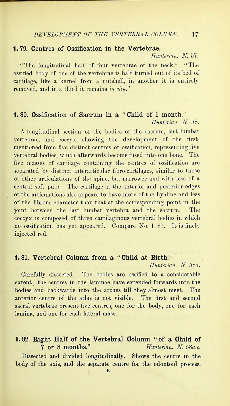 1.79. Centres of Ossification in the Vertebrae. Hwnterian. N. 57. The longitudinal half of four vertebrae of the neck. The ossified body of one of the vertebrae is half turned out of its bed of cartilage, like a kernel from a nutshell, in another it is entirely removed, and in a third it remains in situ. 1.80. Ossification of Sacrum in a Child of 1 month. Hwnterian. N. 58. A longitudinal section of the bodies of the sacrum, last lumbar vertebrae, and coccyx, showing the development of the first- mentioned from five distinct centres of ossification, representing five vertebral bodies, which afterwards become fused into one bone. The five masses of cartilage containing the centres of ossification are separated by distinct interarticular fibro-cartilages, similar to those of other articulations of the spine, but narrower and with less of a central soft pulp. The cartilage at the anterior and posterior edges of the articulations also appears to have more of the hyaline and less of the fibrous character than that at the corresponding point in the joint between the last lumbar vertebra and the sacrum. The coccyx is composed of three cartilaginous vertebral bodies in which no ossification has yet appeared. Compare No. 1. 87. It is finely injected red. 1.81. Vertebral Column from a Child at Birth. Hunterian. N. 58a. Carefully dissected. The bodies are ossified to a considerable extent; the centres in the laminae have extended forwards into the bodies and backwards into the arches till they almost meet. The anterior centre of the atlas is not visible. The first and second sacral vertebrae present five centres, one for the body, one for each lamina, and one for each lateral mass. 1.82. Right Half of the Vertebral Column  of a Child of 7 or 8 months. Hunterian. N. 58a.c. Dissected and divided longitudinally. Shows the centre in the body of the axis, and the separate centre for the odontoid process. B