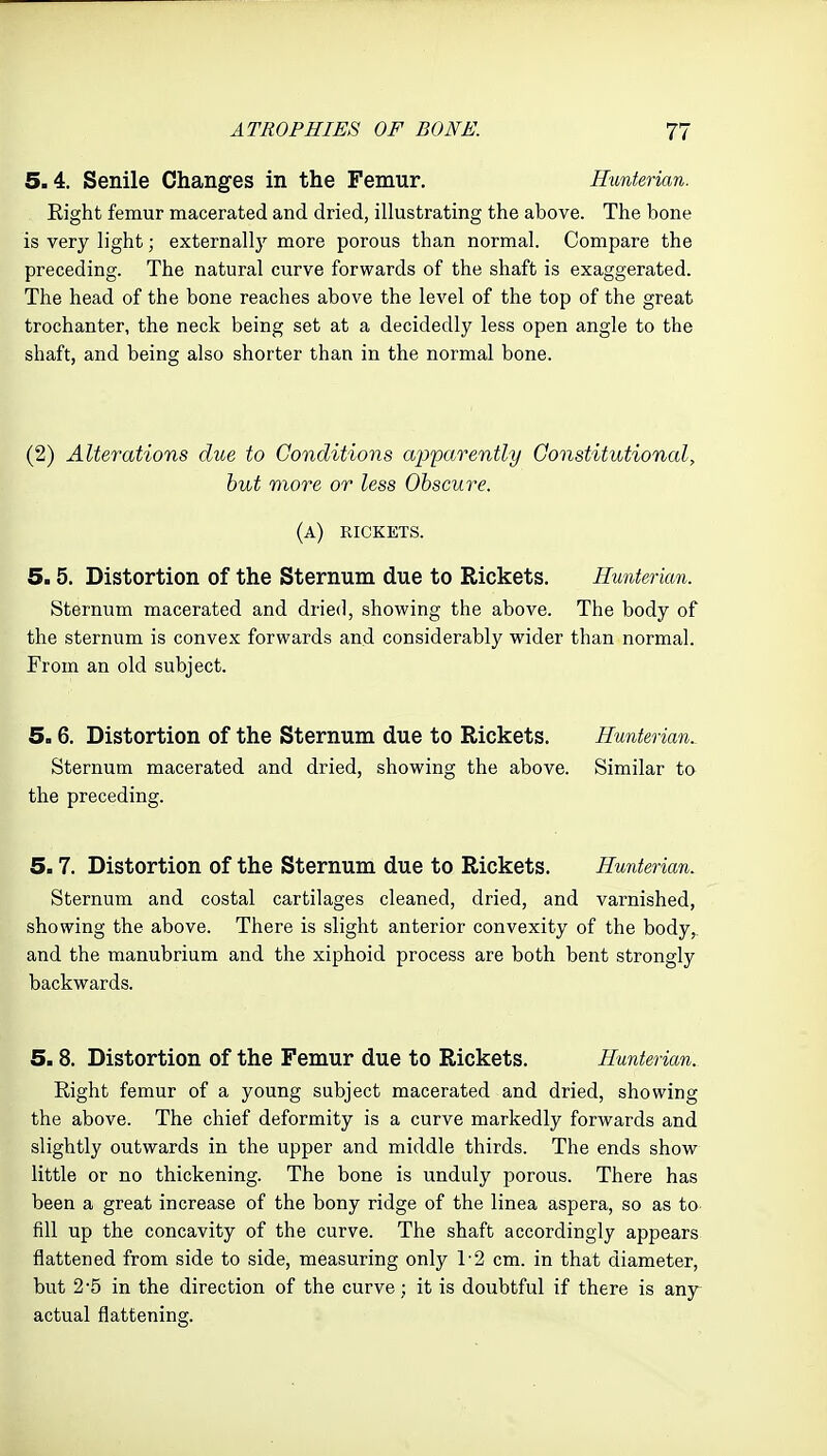 5.4. Senile Changes in the Femur. Eunferian. Eight femur macerated and dried, illustrating the above. The bone is very light; externally more porous than normal. Compare the preceding. The natural curve forwards of the shaft is exaggerated. The head of the bone reaches above the level of the top of the great trochanter, the neck being set at a decidedly less open angle to the shaft, and being also shorter than in the normal bone. (2) Alterations due to Conditions apparently Constitutional, but more or less Obscure. (a) rickets. 5.5. Distortion of the Sternum due to Rickets. Hunterian. Sternum macerated and dried, showing the above. The body of the sternum is convex forwards and considerably wider than normal. From an old subject. 5.6. Distortion of the Sternum due to Rickets. Hunterian.^ Sternum macerated and dried, showing the above. Similar to the preceding. 5.7. Distortion of the Sternum due to Rickets. Hunterian. Sternum and costal cartilages cleaned, dried, and varnished, showing the above. There is slight anterior convexity of the body, and the manubrium and the xiphoid process are both bent strongly backwards. 5.8. Distortion of the Femur due to Rickets. Hunterian. Eight femur of a young subject macerated and dried, showing the above. The chief deformity is a curve markedly forwards and slightly outwards in the upper and middle thirds. The ends show little or no thickening. The bone is unduly porous. There has been a great increase of the bony ridge of the linea aspera, so as to fill up the concavity of the curve. The shaft accordingly appears flattened from side to side, measuring only 1-2 cm. in that diameter, but 2-5 in the direction of the curve; it is doubtful if there is anj^ actual flattening.