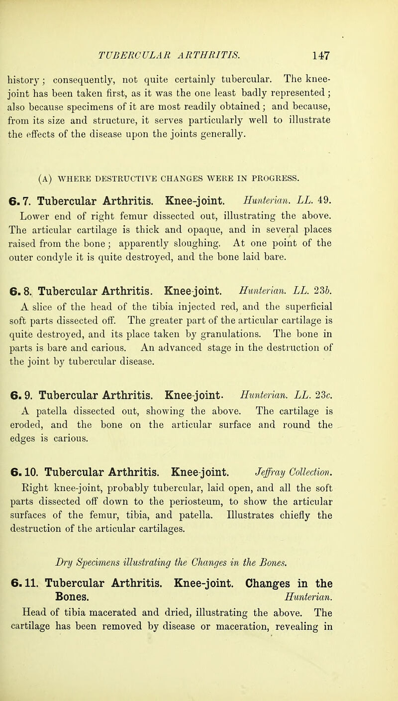 history; consequently, not quite certainly tubercular. The knee- joint has been taken first, as it was the one least badly represented; also because specimens of it are most r«adily obtained ; and because, from its size and structure, it serves particularly well to illustrate the effects of the disease upon the joints generally. (a) where destructive changes were in progress. 6.7. Tubercular Arthritis. Knee-joint. Hunterian. LL. 49. Lower end of right femur dissected out, illustrating the above. The articular cartilage is thick and opaque, and in several places raised from the bone ; apparently sloughing. At one point of the outer condyle it is quite destroyed, and the bone laid bare. 6.8. Tubercular Arthritis. Knee-joint. Hunterian. LL. 235. A slice of the head of the tibia injected red, and the superficial soft parts dissected off. The greater part of the articular cartilage is quite destroyed, and its place taken by granulations. The bone in parts is bare and carious. An advanced stage in the destruction of the joint by tubercular disease. 6.9. Tubercular Arthritis. Knee-joint. Hunterian. LL. 23c. A patella dissected out, showing the above. The cartilage is eroded, and the bone on the articular surface and round the edges is carious. 6.10. Tubercular Arthritis. Knee-joint. Jeffray Collection. Right knee-joint, probably tubercular, laid open, and all the soft parts dissected off down to the periosteum, to show the articular surfaces of the femur, tibia, and patella. Illustrates chiefly the destruction of the articular cartilages. Dry Specimens illustrating the Changes in the Bones. 6.11. Tubercular Arthritis. Knee-joint. Changes in the Bones. Hunterian. Head of tibia macerated and dried, illustrating the above. The cartilage has been removed by disease or maceration, revealing in