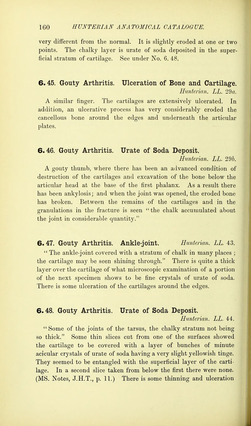 very different from the normal. It is slightly eroded at one or two points. The chalky layer is urate of soda deposited in the super- ficial stratum of cartilage. See under No. 6. 48. 6.45. Gouty Arthritis. Ulceration of Bone and Cartilage. Hiinterian. LL. 29a. A similar finger. The cartilages are extensively ulcerated. In addition, an ulcerative process has very considerably eroded the cancellous bone around the edges and underneath the articular plates. 6.46. Gouty Arthritis, Urate of Soda Deposit. Hunterian. LL. 295. A gouty thumb, where there has been an advanced condition of destruction of the cartilages and excavation of the bone below the articular head at the base of the first phalanx. As a result there has been ankylosis; and when the joint was opened, the eroded bone has broken. Between the remains of the cartilages and in the granulations in the fracture is seen  the chalk accumulated about the joint in considerable quantity. 6.47. Gouty Arthritis. Ankle-joint. Hunterian. LL. 43.  The ankle-joint covered with a stratum of chalk in many places ; the cartilage may be seen shining through. There is quite a thick layer over the cartilage of what microscopic examination of a portion of the next specimen shows to be fine crystals of urate of soda. There is some ulceration of the cartilages around the edges. 6.48. Gouty Arthritis. Urate of Soda Deposit. Hunterian. LL. 44.  Some of the joints of the tarsus, the chalky stratum not being so thick. Some thin slices cut from one of the surfaces showed the cartilage to be covered with a layer of bunches of minute acicular crystals of urate of soda having a very slight yellowish tinge. They seemed to be entangled with the superficial layer of the carti- lage. In a second slice taken from below the first there were none. (MS. Notes, J.H.T., p. 11.) There is some thinning and ulceration