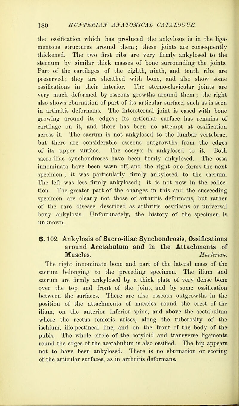 the ossification which has produced the ankylosis is in the liga- mentous structures around them; these joints are consequently- thickened. The two first ribs are very firmly ankylosed to the sternum by similar thick masses of bone surrounding the joints. Part of the cartilages of the eighth, ninth, and tenth ribs are preserved; they are sheathed with bone, and also show some ossifications in their interior. The sterno-clavicular joints are very much deformed by osseous growths around them ; the right also shows eburnation of part of its articular surface, such as is seen in arthritis deformans. The intersternal joint is cased with bone growing around its edges; its articular surface has remains of cartilage on it, and there has been no attempt at ossification across it. The sacrum is not ankylosed to the lumbar vertebrae, but there are considerable osseous outgrowths from the edges of its upper surface. The coccyx is ankylosed to it. Both sacro-iliac synchondroses have been firmly ankylosed. The ossa innominata have been sawn off, and the right one forms the next specimen; it was particularly firmly ankylosed to the sacrum. The left was less firmly ankylosed; it is not now in the collec- tion. The greater part of the changes in this and the succeeding specimen are clearly not those of arthritis deformans, but rather of the rare disease described as arthritis ossificans or universal bony ankylosis. Unfortunately, the history of the specimen is unknown. 6.102. Ankylosis of Sacro-iliac Synchondrosis, Ossifications around Acetabulum and in the Attachments of Muscles. Hunterian. The right innominate bone and part of the lateral mass of the sacrum belonging to the preceding specimen. The ilium and sacrum are firmly ankylosed by a thick plate of very dense bone over the top and front of the joint, and by some ossification between the surfaces. There are also osseous outgrowths in the position of the attachments of muscles round the crest of the ilium, on the anterior inferior spine, and above the acetabulum where the rectus femoris arises, along the tuberosity of the ischium, ilio-pectineal line, and on the front of the body of the pubis. The whole circle of the cotyloid and transverse ligaments round the edges of the acetabulum is also ossified. The hip appears not to have been ankylosed. There is no eburnation or scoring of the articular surfaces, as in arthritis deformans.