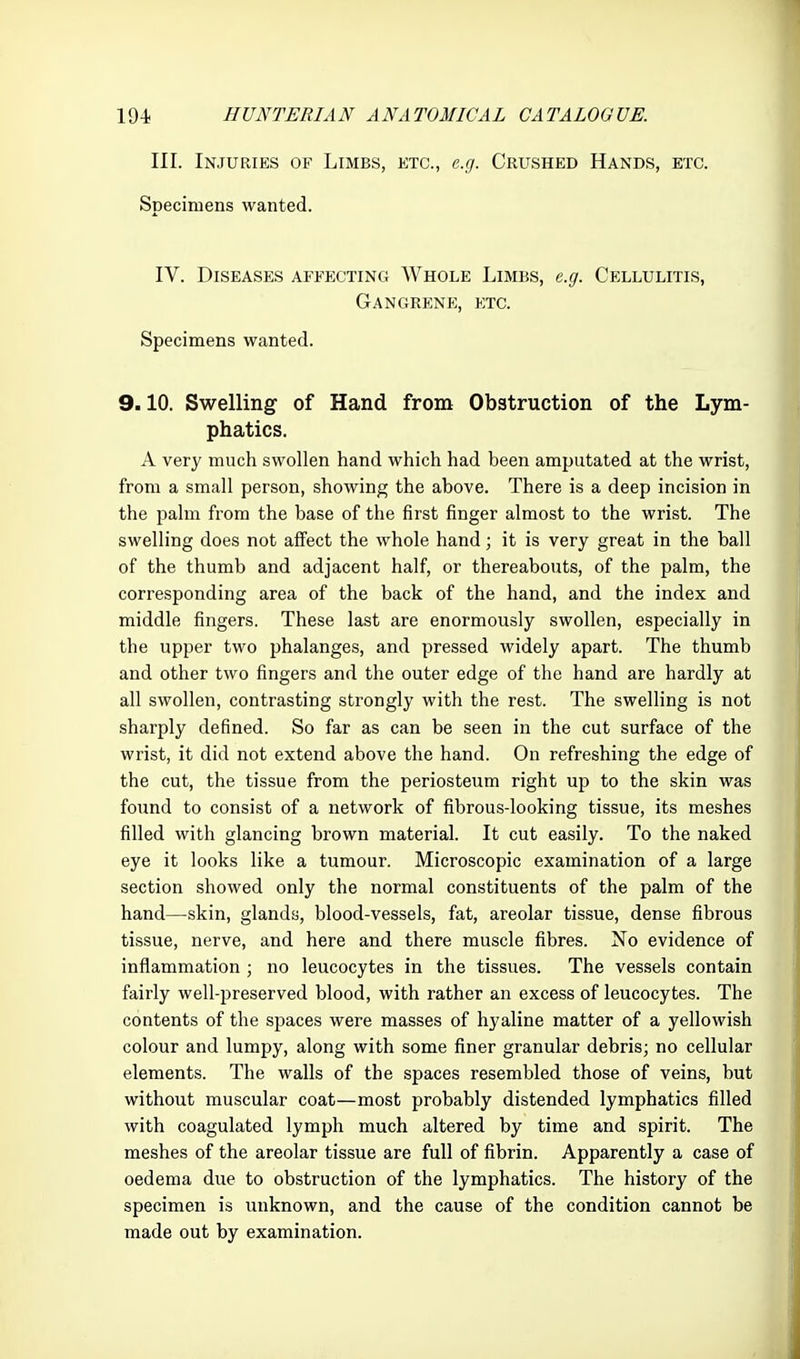 III. Injuries of Limbs, etc., e.g. Crushed Hands, etc. Specimens wanted. IV. Diseases affecting Whole Limbs, e.g. Cellulitis, Gangrene, etc. Specimens wanted. 9.10. Swelling of Hand from Obstruction of the Lym- phatics. A very much swollen hand which had been amputated at the wrist, from a small person, showing the above. There is a deep incision in the palm from the base of the first finger almost to the wrist. The swelling does not affect the whole hand; it is very great in the ball of the thumb and adjacent half, or thereabouts, of the palm, the corresponding area of the back of the hand, and the index and middle fingers. These last are enormously swollen, especially in the upper two phalanges, and pressed widely apart. The thumb and other two fingers and the outer edge of the hand are hardly at all swollen, contrasting strongly with the rest. The swelling is not sharply defined. So far as can be seen in the cut surface of the wrist, it did not extend above the hand. On refreshing the edge of the cut, the tissue from the periosteum right up to the skin was found to consist of a network of fibrous-looking tissue, its meshes filled with glancing brown material. It cut easily. To the naked eye it looks like a tumour. Microscopic examination of a large section showed only the normal constituents of the palm of the hand—skin, glands, blood-vessels, fat, areolar tissue, dense fibrous tissue, nerve, and here and there muscle fibres. No evidence of inflammation ; no leucocytes in the tissues. The vessels contain fairly well-preserved blood, with rather an excess of leucocytes. The contents of the spaces were masses of hyaline matter of a yellowish colour and lumpy, along with some finer granular debris; no cellular elements. The walls of the spaces resembled those of veins, but without muscular coat—most probably distended lymphatics filled with coagulated lymph much altered by time and spirit. The meshes of the areolar tissue are full of fibrin. Apparently a case of oedema due to obstruction of the lymphatics. The history of the specimen is unknown, and the cause of the condition cannot be made out by examination.