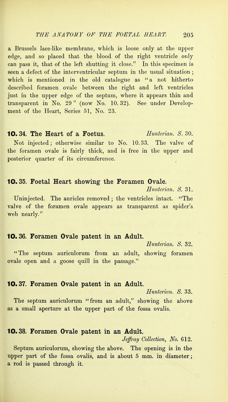 a Brussels lace-like membrane, which is loose only at the upper edge, and so placed that the blood of the right ventricle only can pass it, that of the left shutting it close. In this specimen is seen a defect of the interventricular septum in the usual situation; which is mentioned in the old catalogue as a not hitherto described foramen ovale between the right and left ventricles just in the upper edge of the septum, where it appears thin and transparent in No. 29 (now No. 10.32). See under Develop- ment of the Heart, Series 51, No. 23. 10.34. The Heart of a Foetus. Hunterian. S. 30. Not injected; otherwise similar to No. 10.33. The valve of the foramen ovale is fairly thick, and is free in the upper and posterior quarter of its circumference. 10.35. Foetal Heart showing the Foramen Ovale. Hunterian. *S'. 31. Uninjected. The auricles removed; the ventricles intact. The valve of the foramen ovale appears as transparent as spider's web nearly. 10.36. Foramen Ovale patent in an Adult. Hunterian. S. 32. The septum auriculorum from an adult, showing foramen ovale open and a goose quill in the passage. 10.37. Foramen Ovale patent in an Adult. Hunterian. S. 33. The septum auriculorum from an adult, showing the above as a small aperture at the upper part of the fossa ovalis. 10.38. Foramen Ovale patent in an Adult. Jeffray Collection, No. 612. Septum auriculorum, showing the above. The opening is in the upper part of the fossa ovalis, and is about 5 mm. in diameter; a rod is passed through it.